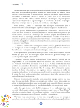 16
cade r n o 8
Podemosapontarqueascaracterísticasdaatividadecientíficaatéagoraexpostas
estão mais relacionadas às questões internas do “fazer Ciência”. No entanto, temos
também, nessa atividade, as características externas com fortes repercussões na
sociedade e no ambiente. E mais, na história da Ciência pode-se ver com clareza
a relação intensa entre o conhecimento científico e tecnológico e o poder político
e econômico. O domínio de algumas nações ou a influência de certas corporações
industriais se faz por meio da apropriação científica e tecnológica.
Com certeza, Ciência e tecnologia são condições necessárias para o
desenvolvimento, assim como para a participação de um país no mundo atual.
Assim, quando desenvolvemos o processo de Alfabetização Científica com os
alunos dos anos iniciais do Ensino Fundamental, estamos formando pessoas que
podem utilizar a Ciência e a tecnologia em benefício próprio, da sociedade e do
ambiente. Ainda na tecnologia, indivíduos cientificamente educados podem deixar a
condição de apenas usuários dos aparatos tecnológicos e compreender os processos
envolvidos. Isso pode ser extremamente importante em termos de aperfeiçoamento
ou inovação tecnológica.
Ao mostrar a Ciência como um empreendimento humano, podemos desenvolver
nas crianças um encantamento por ela. Entretanto, o encantamento não elimina do
“fazer Ciência” o esforço intelectual necessário para realizá-lo.
Como professores, precisamos encorajar nossos alunos a realizar seus sonhos,
mesmo que para suas concretizações sejam necessários grandes esforços. Não
podemos jamais impedi-los de sonhar.
A cientista brasileira na área de Bioquímica, Glaci Teresinha Zancan, em um
artigo (ZANCAN, Glaci Teresinha. Educação científica: uma prioridade nacional.
São Paulo em Perspectiva. São Paulo, v. 14, n. 1, p. 3-7, 2000) escrito no ano 2000,
apontava a necessidade de explorar a curiosidade das crianças e manter a sua
motivação para aprender através da vida. A educação deve estimular o aluno a
trabalhar de forma colaborativa, a ser capaz de resolver problemas, a confiar em
suas potencialidades, a ter integridade pessoal, iniciativa, autonomia e capacidade
de inovar. Ela deve, também, estimular a criatividade e dar a todos a perspectiva de
realização pessoal e profissional.
Pessoas cientificamente educadas também podem agregar valores nas suas
mais diversas atividades diárias, por exemplo, no cuidado com a alimentação e a
saúde, no âmbito pessoal, bem como na interação mais sustentável com o ambiente
ou na participação mais eficiente no mundo do trabalho, em âmbito mais geral.
Além disso, precisamos tanto da Ciência quanto do seu modo de pensar para,
enquantocidadãoscomdomíniodeconhecimentosedeprocessosdo“fazerCiência”,
enfrentar os desafios atuais, pois em alguns contextos é possível também identificar
problemas advindos do desenvolvimento científico e tecnológico.
Um tema para essa discussão poderia ser a ocupação urbana e o avanço da
agricultura e pecuária de forma desordenada sobre áreas naturais, que podem trazer
 