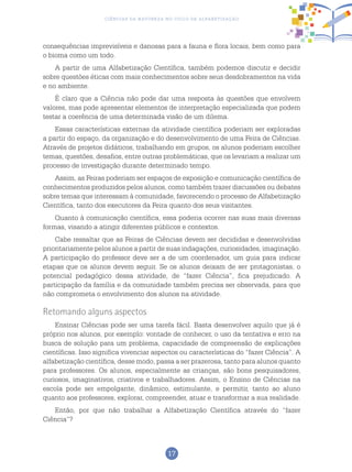 17
Ciências da Natureza no Ciclo de Alfabetização
consequências imprevisíveis e danosas para a fauna e flora locais, bem como para
o bioma como um todo.
A partir de uma Alfabetização Científica, também podemos discutir e decidir
sobre questões éticas com mais conhecimentos sobre seus desdobramentos na vida
e no ambiente.
É claro que a Ciência não pode dar uma resposta às questões que envolvem
valores, mas pode apresentar elementos de interpretação especializada que podem
testar a coerência de uma determinada visão de um dilema.
Essas características externas da atividade científica poderiam ser exploradas
a partir do espaço, da organização e do desenvolvimento de uma Feira de Ciências.
Através de projetos didáticos, trabalhando em grupos, os alunos poderiam escolher
temas, questões, desafios, entre outras problemáticas, que os levariam a realizar um
processo de investigação durante determinado tempo.
Assim, as Feiras poderiam ser espaços de exposição e comunicação científica de
conhecimentos produzidos pelos alunos, como também trazer discussões ou debates
sobre temas que interessam à comunidade, favorecendo o processo de Alfabetização
Científica, tanto dos executores da Feira quanto dos seus visitantes.
Quanto à comunicação científica, essa poderia ocorrer nas suas mais diversas
formas, visando a atingir diferentes públicos e contextos.
Cabe ressaltar que as Feiras de Ciências devem ser decididas e desenvolvidas
prioritariamente pelos alunos a partir de suas indagações, curiosidades, imaginação.
A participação do professor deve ser a de um coordenador, um guia para indicar
etapas que os alunos devem seguir. Se os alunos deixam de ser protagonistas, o
potencial pedagógico dessa atividade, de “fazer Ciência”, fica prejudicado. A
participação da família e da comunidade também precisa ser observada, para que
não comprometa o envolvimento dos alunos na atividade.
Retomando alguns aspectos
Ensinar Ciências pode ser uma tarefa fácil. Basta desenvolver aquilo que já é
próprio nos alunos, por exemplo: vontade de conhecer, o uso da tentativa e erro na
busca de solução para um problema, capacidade de compreensão de explicações
científicas. Isso significa vivenciar aspectos ou características do “fazer Ciência”. A
alfabetização científica, desse modo, passa a ser prazerosa, tanto para alunos quanto
para professores. Os alunos, especialmente as crianças, são bons pesquisadores,
curiosos, imaginativos, criativos e trabalhadores. Assim, o Ensino de Ciências na
escola pode ser empolgante, dinâmico, estimulante, e permitir, tanto ao aluno
quanto aos professores, explorar, compreender, atuar e transformar a sua realidade.
Então, por que não trabalhar a Alfabetização Científica através do “fazer
Ciência”?
 