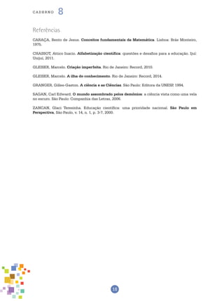 18
cade r n o 8
Referências
CARAÇA, Bento de Jesus. Conceitos fundamentais da Matemática. Lisboa: Brás Monteiro,
1975.
CHASSOT, Attico Inacio. Alfabetização científica: questões e desafios para a educação. Ijuí:
Unijuí, 2011.
GLEISER, Marcelo. Criação imperfeita. Rio de Janeiro: Record, 2010.
GLEISER, Marcelo. A ilha do conhecimento. Rio de Janeiro: Record, 2014.
GRANGER, Gilles-Gaston. A ciência e as Ciências. São Paulo: Editora da UNESP, 1994.
SAGAN, Carl Edward. O mundo assombrado pelos demônios: a ciência vista como uma vela
no escuro. São Paulo: Companhia das Letras, 2006.
ZANCAN, Glaci Teresinha. Educação científica: uma prioridade nacional. São Paulo em
Perspectiva, São Paulo, v. 14, n. 1, p. 3-7, 2000.
 