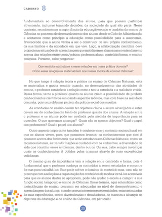 20
cade r n o 8
Que sentidos atribuímos a essas relações em nossa prática docente?
Como essas relações se materializam nos nossos modos de ensinar Ciências?
fundamentais ao desenvolvimento dos alunos, para que possam participar
ativamente, inclusive tomando decisões, da sociedade da qual são parte. Nesse
contexto, reconhecemos a importância da educação escolar e também do ensino de
Ciências no processo de desenvolvimento dos alunos desde o Ciclo de Alfabetização
e adotamos como princípio a educação como possibilidade para a autonomia,
favorecendo que o aluno venha a ser o construtor de seu próprio conhecimento,
da sua história e da sociedade em que vive. Logo, a alfabetização científica deve
propocionarsituaçõesdeaprendizagemquemobilizemosalunosparaoentendimento
acerca das relações entre teoria/prática; professor/aluno; conteúdo/forma, e ensino/
pesquisa. Portanto, cabe perguntar:
No que tange à relação teoria e prática no ensino de Ciências Naturais, esta
se materializa e ganha sentido quando, no desenvolvimento das atividades de
ensino, o professor estabelece a relação entre a teoria estudada e a realidade vivida.
Dessa forma, tanto o professor quanto os alunos criam a possibilidade de produzir
conhecimentos científicos estudando aspectos teóricos, mas com base na realidade
concreta, pois os problemas partem da prática social dos sujeitos.
As atividades de ensino devem ter objetivos claros a serem alcançados e estes
devem ser de conhecimento tanto do professor quanto dos alunos. A relação entre
o professor e os alunos pode ser avaliada pela medida de importância para as
questões: O que queremos alcançar? Quais são os nossos objetivos? Qual o papel
dos professores? Qual o papel dos alunos?
Outro aspecto importante também é conhecermos o contexto sociocultural em
que os alunos vivem, para que possamos levantar os conhecimentos que eles já
possuem acerca dos fenômenos que serão estudados em Ciências Naturais, como: os
recursos naturais, as transformações e cuidados com os ambientes, a diversidade de
vida que constitui esses ambientes, dentre outros. Ou seja, cabe sempre investigar
quais os conhecimentos já obtidos pelas crianças através de suas experiências
cotidianas.
O mesmo grau de importância tem a relação entre conteúdo e forma, pois é
fundamental que o professor conheça os conteúdos a serem estudados e encontre
formas para trabalhá-los. Este pode até ter o domínio do conteúdo mas, caso não se
preocupecomaseleçãoeaorganizaçãodosconteúdosdemodoatorná-losacessíveis
para que os alunos destes se apropriem, pode não ajudar a escola a cumprir a sua
função social, tampouco o ensino de Ciências. Essas formas, aqui entendidas como
metodologias de ensino, precisam ser adequadas ao nível de desenvolvimento e
aprendizagemdosalunos,atenderaseusinteressesenecessidades,estararticuladas
às suas experiências, serem diversificadas e desafiadoras, de maneira a alcançar os
objetivos da educação e do ensino de Ciências, em particular.
 