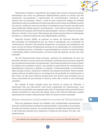 21
Ciências da Natureza no Ciclo de Alfabetização
Destacamos também a importância da relação entre ensino e pesquisa porque
entendemos que tanto os professores alfabetizadores quanto os alunos não são
meramente consumidores e reprodutores de conhecimentos científicos, mas
sujeitos que os produzem. Assim, a sala de aula constitui-se espaço de reflexão
sistemática sobre os problemas oriundos da prática social tanto do professor quanto
dos alunos, ambos por meio de processos investigativos que buscam soluções para
esses problemas. Nesse aspecto, reconhecemos – para além do papel da escola – a
importância de espaços não formais de aprendizagem: museus, zoológicos, parques,
fábricas, internet, entre outros. São espaços que podem potencializar a investigação
científica e o desenvolvimento de uma alfabetização científica.
Segundo Queiroz (2006), as práticas no ensino de Ciências Naturais têm
sido apoiadas em fundamentos que ora visam à reprodução, ora a produção do
conhecimento científico. Na primeira perspectiva, as práticas dos professores nos
anos iniciais do Ensino Fundamental pautam-se na transmissão do conhecimento
como verdades prontas e acabadas e a aprendizagem se constitui na memorização
e reprodução destes conhecimentos, de forma mais fiel possível, do que tem sido
ensinado.
Ao nos distanciarmos desse princípio, partimos do pressuposto de que um
processo educativo é muito mais que transmitir conteúdos para os alunos, exigindo
queosmesmosmemorizemeosreproduzam.Oprocessoeducativoseconstróiapartir
da relação entre professor e aluno, uma relação na qual devem ser consideradas as
experiências e vivências, o diálogo e o respeito, a heterogeneidade e a diversidade,
além da ação criativa, autônoma e reflexiva dos sujeitos envolvidos. Nesse sentido,
nossas práticas fundamentam-se na perspectiva da produção do conhecimento e
têm como um dos seus objetivos proporcionar aos alunos uma formação que os
torne conscientes de seus deveres e direitos, entre eles o direito a uma educação
científica.
Em relação à nossa atuação junto aos alunos no ensino de Ciências, é
importante não nos colocarmos como fonte inesgotável de conhecimento, uma
espécie de enciclopédia com resposta para tudo. É importante tanto reconhecermos
nossas limitações em uma área tão ampla como a das Ciências Naturais, quanto
aprofundarmos nossos conhecimentos sobre os temas a serem ensinados.
Saberes necessários à prática docente no ensino de Ciências Naturais
Para que possamos realizar um trabalho com confiabilidade necessitamos
articular conhecimentos acadêmicos sistematizados, construídos e acumulados
ao longo da história humana, aos conhecimentos oriundos das práticas sociais
e das vivências pessoais e/ou subjetivas e empíricas dos alunos. Por isso, nos
questionamos:
No Caderno da
Unidade 08, ano
02, a autora faz
uma breve reflexão
sobre os saberes da
experiência docente.
Que saberes são necessários à prática docente no ensino de Ciências Naturais?
 