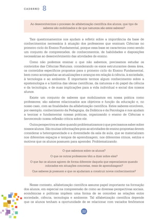 22
cade r n o 8
Ao desenvolvermos o processo de alfabetização científica dos alunos, que tipo de
saberes são mobilizados e de que natureza são estes saberes?
Tais questionamentos nos ajudam a refletir sobre a importância da base de
conhecimentos necessária à atuação dos professores que ensinam Ciências no
primeiro ciclo do Ensino Fundamental, porque essa base se caracteriza como sendo
um conjunto de compreensões, de conhecimentos, de habilidades e disposições
necessárias ao desenvolvimento das atividades de ensino.
Como não podemos ensinar o que não sabemos, precisamos estudar os
conteúdos das Ciências Naturais, considerando os eixos estruturantes dessa área,
os conteúdos específicos propostos para o primeiro ciclo do Ensino Fundamental,
bem como acompanhar as atualizações e avanços em relação à ciência, à sociedade,
à tecnologia e ao ambiente. É importante termos algum conhecimento sobre a
epistemologia e a história das ideias científicas, da natureza e do papel da ciência
e da tecnologia, e de suas implicações para a vida individual e social dos nossos
alunos.
Existe um conjunto de saberes que mobilizamos em nossa prática como
professores; são saberes relacionados aos objetivos e função da educação e, no
nosso caso, com as finalidades da alfabetização científica. Estes saberes envolvem,
por exemplo, conhecimento da Pedagogia, da Didática e da Psicologia e nos ajudam
a teorizar e fundamentar nossas práticas, organizando o ensino de Ciências e
favorecendo nossa reflexão crítica sobre ele.
Outraperspectivaseabrequandoproblematizamosoqueprecisamossabersobre
nossos alunos. São muitas informações pois as atividades de ensino propostas devem
considerar a heterogeneidade e a diversidade da sala de aula, que se materializam
nos diferentes espaços e tempos de aprendizagem; nos diferentes ritmos, estilos e
motivos que os alunos possuem para aprender. Problematizando:
O que sabemos sobre os alunos?
O que os outros professores têm a dizer sobre eles?
O que faz os alunos agirem de forma diferente daquela que esperaríamos quando
colocados em situações concretas, reais de aprendizagem?
Que saberes já possuem e que os ajudariam a construir novos conhecimentos?
Nesse contexto, alfabetização científica assume papel importante na formação
dos alunos, em especial na compreensão de como as diversas perspectivas sociais,
econômicas e políticas impõem uma forma de se conceber as relações entre
sociedade, ciência, tecnologia e ambiente. Tal alfabetização científica depende
que os alunos tenham a oportunidade de se relacionar com variados fenômenos
 