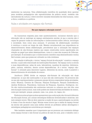 23
Ciências da Natureza no Ciclo de Alfabetização
existentes na natureza. Uma alfabetização científica de qualidade deve apontar
para modelos pedagógicos não reprodutivistas da prática social, modelos não
excludentes da cultura, e deve envolver variadas dimensões da vida humana, como
a ética, a estética e a política.
Aulas e atividades em espaços não formais
Em que espaços a educação ocorre?
Ao buscarmos resposta para esse questionamento, iniciamos dizendo que a
educação não se restringe ao espaço estritamente escolar, já que a escola não é
capaz de garantir todas as informações e conhecimentos sobre ciência, tecnologia
e sociedade, bem como seus avanços. O processo de alfabetização científica
é contínuo e ocorre ao longo da vida. Mesmo reconhecendo sua importância no
desenvolvimento dessa alfabetização, percebemos que a utilização dos espaços
chamados de não-formais implica que sejam construídos novos significados em
relação ao papel que estes desempenham, como é o caso dos museus de Ciências,
por exemplo. É necessário que o conhecimento científico seja desmistificado e tenha
fácil acesso, para que possa ser utilizado na vida cotidiana.
Em relação à definição, o termo “espaço formal de educação” constitui o espaço
escolar, o qual está relacionado às Instituições Escolares. Tal espaço inclui a escola
e suas dependências: salas de aula, laboratórios, quadras de esportes, biblioteca,
pátio, cantina, refeitório, dentre outras dependências. Já o termo “espaço não-
formal” é utilizado para descrever lugares, diferentes da escola, onde é possível o
desenvolvimento de atividades de ensino.
Jacobucci (2008) divide os espaços não-formais de educação em duas
categorias: os que são instituições e os que não são instituições. Os primeiros são
os que são regulamentados e possuem equipe técnica responsável pelas atividades,
como: Museus, Centros de Ciências, Parques Ecológicos, Parques Zoobotânicos,
Jardins Botânicos, Planetários, Institutos de Pesquisa, Aquários, Zoológicos, etc.
Os não institucionalizados são ambientes naturais ou urbanos que não têm uma
estruturação institucional, mas onde podem ser desenvolvidas atividades de ensino,
como por exemplo: praças, parques, casa, rua, praia, rio, lagoa, etc.
Emboramuitosartigosnaáreaapresentemqueaeducaçãonão-formalédiferente
da educação formal, por utilizar estratégias didáticas diversificadas e atrativas, isto
nem sempre ocorre. Não se deve associar a noção de que a aprendizagem na escola
é chata e fora da escola é legal. Muitas vezes ocorre que a saída do espaço formal
da escola não garante uma aula melhor devido ao professor adotar abordagens e
estratégias pedagógicas autoritárias por exemplo.
Vale também ressaltar que é importante que se promova um constante diálogo
entre espaço formal e não-formal na prática de sala de aula, pois o trabalho com o
 