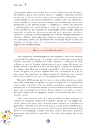 24
cade r n o 8
uso de espaços não-formais não deve se encerrar ao final de uma visita. O professor
deve estimular que os alunos possam “revisitar” o espaço não-formal ao promover
em sala que os alunos retomem o que foi visto e articulem com aquilo que está
sendo estudado em sala. Segundo Lorenzetti e Delizoicov (2001), ao retornarem à
escola, os professores devem organizar e sistematizar os conhecimentos adquiridos,
possibilitando o seu aprofundamento e a construção de outros conhecimentos.
A sistematização dos conhecimentos é uma das tarefas fundamentais da
prática docente para que o processo de alfabetização ocorra de modo a propiciar
significado e sentido ao conhecimento que está sendo apropriado pelo aluno.
Seniciato e Cavassan (2004) têm apontado que aulas que abordam conteúdos de
Ciências e Biologia, desenvolvidas em ambientes naturais, constituem-se como
uma metodologia eficaz, tanto por envolverem e motivarem crianças e jovens nas
atividades educativas, quanto por constituírem um instrumento de superação da
fragmentação do conhecimento.
Mas o que pesquisar? Como fazer isso?
Deve-se aproveitar a curiosidade natural das crianças e utilizá-la para estimular
a construção de conhecimento. O professor pode levantar quais problemas do
cotidiano mobilizam o interesse dos alunos, estimular a elaboração de novos
problemas a partir de leituras e planejar uma saída a um espaço não-formal para
que tais problemas ou questões possam ser investigados. Uma semente pode nascer
em qualquer lugar? Por que o girassol “acompanha” o Sol? Como se forma um
vulcão? Por que há dias que falta água em nossa casa? São exemplos em que a ida
a um espaço não-formal como um jardim, um centro de Ciências e a um centro de
distribuição de água do município, no caso, podem auxiliar na investigação.
Marandino (2009) enfatiza que, do ponto de vista do planejamento das ações
educativas, nesses tipos de espaços não-formais é importante que os professores
façam opções conscientes sobre os modelos pedagógicos preponderantes nas
suas práticas. É importante que estejam claros quais conteúdos serão enfatizados,
quais serão as estratégias desenvolvidas durante a visita e como será o processo de
mediação, ou seja, qual será o papel do professor enquanto mediador, e do público,
no caso os alunos.
Como vimos, os alunos podem ir a espaços não-formais para investigar um
problema ou questão já estabelecida e também a própria ida a um espaço não-
formal pode suscitar novos questionamentos a serem trabalhados: questões sobre
quem são os cientistas, o que eles fazem, o que é Ciência, existe cientista mulher,
como a Ciência é divulgada, entre outros. De modo geral, as atividades de ensino
devem ser apresentadas no sentido de aproximar a Ciência da realidade dos alunos
ao estimular sua curiosidade, criatividade, observação, elaboração de explicações
e opiniões.
 