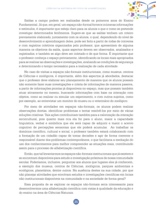 25
Ciências da Natureza no Ciclo de Alfabetização
Saídas a campo podem ser realizadas desde os primeiros anos do Ensino
Fundamental. Jáque,emgeral, um espaçonão-formalforneceinúmeras informações
e estímulos, é importante que esteja claro para os alunos o que e como se pretende
investigar determinados fenômenos. Sugere-se que as saídas tenham um roteiro
previamente elaborado, juntamente com os alunos, o qual, dependendo do nível de
desenvolvimento e aprendizagem deles, pode ser feito a partir de rodas de conversa
e com registros coletivos organizados pelo professor; que apresentem de alguma
maneira os objetivos da saída, quais aspectos devem ser observados, analisados e
registrados; e também se algo deve ser coletado e de que forma. É importante que
o professor conheça o espaço previamente, identificando os locais mais apropriados
para se realizar as observações e investigações, avaliando as condições de segurança
e determinando o tempo necessário para a realização de cada atividade.
No caso de visitas a espaços não-formais institucionais, como museus, centros
de Ciências e zoológicos, é importante, além dos aspectos já abordados, destacar
que o professor deve elaborar seu planejamento de maneira que os alunos possam
não somente fazer suas investigações e coleta de informações de maneira passiva,
a partir de informações prontas já disponíveis no espaço, mas que possam também
atuar ativamente no mesmo, buscando informações com base na interação com
objetos, como ao realizar ou simular um experimento, e com outros sujeitos, como
por exemplo, ao entrevistar um monitor do museu ou o veterinário do zoológico.
Por meio de atividades em espaços não-formais, os alunos podem realizar
observações diretas, identificar problemas e tentar resolvê-los por meio de várias
soluções criativas. Tais ações contribuiriam também para a valorização da interação
sociocultural, pois quanto mais rica ela for para o aluno, maior a capacidade
linguística, verbal e simbólica que ele será capaz de adquirir e maior o acervo
cognitivo de percepções sensoriais que ele poderá acumular. Ao trabalhar os
domínios científico, cultural e social, o professor também estará colaborando com
a formação de um cidadão capaz de tomar decisões e agir de forma coerente e
responsável diante dos problemas contemporâneos, o que facilitaria a mediação do
uso dos conhecimentos para melhor compreender as situações reais, contribuindo
assim para o processo de alfabetização científica.
Então,quetallevantarmososespaçosnão-formaisinstitucionaisquejáexisteme
se encontram disponíveis para estudo e investigação próximos de nossa comunidade
escolar. Poderíamos, inclusive, perguntar aos alunos que lugares eles já conhecem,
a exemplo dos museus, centros de Ciências, zoológicos, parques ambientais e
ecológicos, planetários, dentre outros. Na ausência destes na sua cidade, por que
não planejar atividades que envolvam estudos e investigações científicas em locais
não-institucionais disponíveis na comunidade e na sociedade de forma geral?
Essa proposta de se explorar os espaços não-formais seria interessante para
desenvolvermos uma alfabetização científica com vistas à qualidade da educação e
do ensino na área de Ciências Naturais.
 