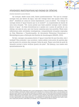 27
Ciências da Natureza no Ciclo de Alfabetização
Atividades investigativas no ensino de Ciências
Andrela Garibaldi Loureiro Parente
As crianças, desde muito cedo, fazem questionamentos: “Por que eu consigo
carregar meu pai dentro da água, mas não consigo fazer isso quanto estou fora
dela?”; desafiam-se umas às outras expressando o que já sabem: “Eu consigo te
carregar dentro d´água! Queres que eu te mostre?”; ou surpreendem-se diante de
uma nova situação: “Ué, nunca pensei que fosse possível carregar você, mesmo
dentro d´água”. As falas diversificam-se e podem ser o ponto de partida de um
diálogo, em sala de aula, que vise buscar respostas para tais questões. Neste texto
refletiremos sobre atividades investigativas, compartilhando situações inspiradas
no Eixo Materiais e Transformações, do documento Elementos Conceituais e
Metodológicos para a Definição dos Direitos de Arendizagem (Brasil, 2012).
De fato, carregar uma pessoa dentro d´água é mais fácil do que fora dela, não é
verdade? Para entender o que acontece, vamos adotar como ponto de partida algo
que faz parte do universo das crianças: bolas de gude. Pegue uma bola de gude de
tamanho normal e tente verificar quanto ela pesa*. Na balança, sua massa será
aproximadamente 4g.
* Nota dos Organizadores: Repetimos aqui a nota já apresentada no Caderno 06 de Matemática (Grandezas e Medi-
das). No cotidiano, costumamos utilizar a palavra peso referindo-nos a massa do objeto. Este é o uso da palavra que
será feito neste Caderno e ele não está em desacordo, por exemplo, com o uso feito pelo Instituto Brasileiro de Pesos e
Medidas. Mais tarde, na escolarização, alunos e professores irão se deparar com situações nas quais haja necessidade
de fazer a diferenciação entre massa e peso; este não é o momento para isso. Este texto é importante por apresentar,
de modo experimental e para crianças pequenas, a possibilidade de compreensão da diferença entre massa e peso,
mas é importante perceber a dificuldade, por exemplo, com a compreensão da ideia de volume.
Ilustrações:CarlosCesarSalvadori/RicardoEnz
 