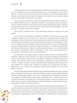 28
cade r n o 8
A bola de gude não muda de tamanho se for imersa em água. Então, colocando-a
em um recipiente com água podemos afirmar que o seu tamanho (ou, em outras
palavras, o seu volume) continua o mesmo. No entanto, a sua massa, medida dentro
da água, continuará sendo de 4g. Se a massa não se altera, por que é que as coisas
parecem mais leves quando dentro da água?
Outro exemplo que pode ser conhecido pelas pessoas que moram no campo, ou
em regiões onde há poços, é o seguinte: quando se retira água de um poço percebe-
se que é mais fácil puxar o balde enquanto ele ainda está dentro da água; e quando
ele está totalmente no ar é necessário fazer mais força! Os dois exemplos, o da bola
de gude e o do poço, nos levam a indagar:
Como medir a diferença entre a força feita para carregar um objeto no ar e na
água?
Já no Caderno de Grandezas e Medidas do PNAIC de 2014 falou-se que, para
crianças na idade de 6 a 8 anos, não é importante distinguir peso e massa. Na
linguagem do dia a dia fala-se indistintamente em medida de peso. No entanto as
crianças podem perceber que há coisas diferentes em jogo nessa situação: já vimos
que na balança, que normalmente opera com dois pratos ou que faz comparação
com uma unidade padrão, medimos a massa dos objetos, e a massa é uma grandeza
que não se altera quando o objeto que medimos está na água ou no ar. Talvez alguns
não saibam, mas podemos fazer a medição do “peso” com outro instrumento: o
dinamômetro. Você sabe o que é um dinamômetro?
Com materiais como régua, elástico e clipes é possível fabricar um dinamômetro
artesanal. Mas para poder colocá-lo em ação será preciso organizar informações
acerca do fenômeno da deformação do elástico. Prendendo a bolinha de gude ao
elástico será possível medir a sua deformação, comparando o seu comprimento
“antes” e “depois” de preso à bolinha. Rapidamente os alunos percebem que quanto
mais pesado for o objeto, mais o elástico vai esticar. E é aí que entra em jogo a
experiência: o que acontece se medirmos a deformação do elástico com a bolinha
dentro da água?
As diferentes deformações do elástico provocadas pelo objeto preso nele, quando
este é suspenso, primeiro no ar e depois submerso em água, é uma possibilidade de
construir relações para indicar que o meio é responsável pela sensação de leveza.
Ao comparar as deformações observadas, constatamos que o objeto suspenso no
ar deforma mais do que quando ele é submerso em água, ou seja, seu peso no ar é
diferente de seu peso na água (designado de peso aparente), razão pela qual a força
empregada na água é menor do que no ar.
Deste modo tornamos observável o fenômeno apresentado: agora podemos “ver”
quanto a bolinha de gude estica o elástico no ar e quanto ela estica o elástico quando
dentro da água. Para tornar o fenômeno observável, utilizamos um instrumento: o
dinamômetro. Este instrumento de medida foi usado para comparar as deformações
e nos ajudar a compreender, a partir das medições, o comportamento de um mesmo
 