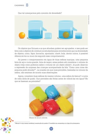 30
cade r n o 8
Que tal começarmos pelo conceito de densidade?
Os objetos que flutuam e os que afundam podem ser agrupados, e isso pode ser
feito com o objetivo de conduzir os estudantes para reconhecerem que na diversidade
de objetos, como, lápis, borracha, apontador, chave, bola, dentre outros, é possível
diferenciá-los ou reuni-los segundo esse comportamento.
Ao prever o comportamento em água de duas esferas maciças, uma pequena
feita de aço e outra grande, feita de isopor, estas podem até considerar o volume do
objeto (veja como podemos saber o volume de um objeto sólido!). Já pude observar
a expressão de surpresa das crianças acompanhada da fala “Como uma coisa tão
pequena pode afundar?”, na ocasião em que suas previsões, baseadas no volume da
esfera, não estavam de acordo suas observações.
Agora, considere duas esferas de mesmo volume, uma esfera de biscuit2
e outra
de vidro (bola de gude). Que previsões são feitas antes de colocá-las em água? No
que se baseiam as previsões?
2
Biscuit é uma massa moldável constituída de amido. É vendida em armarinhos ou lojas de artesanatos.
Massa de bicuit colorida
ArquivodosAutores
Ilustração:RicardoEnz
 