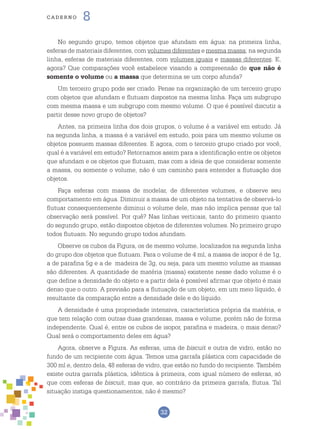 32
cade r n o 8
No segundo grupo, temos objetos que afundam em água: na primeira linha,
esferas de materiais diferentes, com volumes diferentes e mesma massa; na segunda
linha, esferas de materiais diferentes, com volumes iguais e massas diferentes. E,
agora? Que comparações você estabelece visando a compreensão de que não é
somente o volume ou a massa que determina se um corpo afunda?
Um terceiro grupo pode ser criado. Pense na organização de um terceiro grupo
com objetos que afundam e flutuam dispostos na mesma linha. Faça um subgrupo
com mesma massa e um subgrupo com mesmo volume. O que é possível discutir a
partir desse novo grupo de objetos?
Antes, na primeira linha dos dois grupos, o volume é a variável em estudo. Já
na segunda linha, a massa é a variável em estudo, pois para um mesmo volume os
objetos possuem massas diferentes. E agora, com o terceiro grupo criado por você,
qual é a variável em estudo? Retornamos assim para a identificação entre os objetos
que afundam e os objetos que flutuam, mas com a ideia de que considerar somente
a massa, ou somente o volume, não é um caminho para entender a flutuação dos
objetos.
Faça esferas com massa de modelar, de diferentes volumes, e observe seu
comportamento em água. Diminuir a massa de um objeto na tentativa de observá-lo
flutuar consequentemente diminui o volume dele, mas não implica pensar que tal
observação será possível. Por quê? Nas linhas verticais, tanto do primeiro quanto
do segundo grupo, estão dispostos objetos de diferentes volumes. No primeiro grupo
todos flutuam. No segundo grupo todos afundam.
Observe os cubos da Figura, os de mesmo volume, localizados na segunda linha
do grupo dos objetos que flutuam. Para o volume de 4 ml, a massa de isopor é de 1g,
a de parafina 5g e a de madeira de 3g, ou seja, para um mesmo volume as massas
são diferentes. A quantidade de matéria (massa) existente nesse dado volume é o
que define a densidade do objeto e a partir dela é possível afirmar que objeto é mais
denso que o outro. A previsão para a flutuação de um objeto, em um meio líquido, é
resultante da comparação entre a densidade dele e do líquido.
A densidade é uma propriedade intensiva, característica própria da matéria, e
que tem relação com outras duas grandezas, massa e volume, porém não de forma
independente. Qual é, entre os cubos de isopor, parafina e madeira, o mais denso?
Qual será o comportamento deles em água?
Agora, observe a Figura. As esferas, uma de biscuit e outra de vidro, estão no
fundo de um recipiente com água. Temos uma garrafa plástica com capacidade de
300 ml e, dentro dela, 48 esferas de vidro, que estão no fundo do recipiente. Também
existe outra garrafa plástica, idêntica à primeira, com igual número de esferas, só
que com esferas de biscuit, mas que, ao contrário da primeira garrafa, flutua. Tal
situação instiga questionamentos, não é mesmo?
 