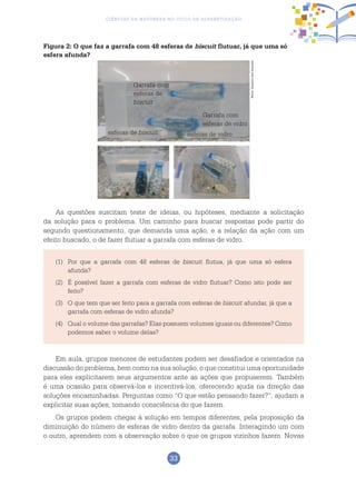 33
Ciências da Natureza no Ciclo de Alfabetização
Figura 2: O que faz a garrafa com 48 esferas de biscuit flutuar, já que uma só
esfera afunda?
Garrafa com
esferas de
biscuit
Garrafa com
esferas de vidro
esferas de biscuit esferas de vidro
As questões suscitam teste de ideias, ou hipóteses, mediante a solicitação
da solução para o problema. Um caminho para buscar respostas pode partir do
segundo questionamento, que demanda uma ação, e a relação da ação com um
efeito buscado, o de fazer flutuar a garrafa com esferas de vidro.
(1)	 Por que a garrafa com 48 esferas de biscuit flutua, já que uma só esfera
afunda?
(2)	 É possível fazer a garrafa com esferas de vidro flutuar? Como isto pode ser
feito?
(3)	O que tem que ser feito para a garrafa com esferas de biscuit afundar, já que a
garrafa com esferas de vidro afunda?
(4)	 Qual o volume das garrafas? Elas possuem volumes iguais ou diferentes? Como
podemos saber o volume delas?
Em aula, grupos menores de estudantes podem ser desafiados e orientados na
discussão do problema, bem como na sua solução, o que constitui uma oportunidade
para eles explicitarem seus argumentos ante as ações que propuserem. Também
é uma ocasião para observá-los e incentivá-los, oferecendo ajuda na direção das
soluções encaminhadas. Perguntas como “O que estão pensando fazer?”, ajudam a
explicitar suas ações, tomando consciência do que fazem.
Os grupos podem chegar à solução em tempos diferentes, pela proposição da
diminuição do número de esferas de vidro dentro da garrafa. Interagindo um com
o outro, aprendem com a observação sobre o que os grupos vizinhos fazem. Novas
Fotos:ArquivodosAutores
 