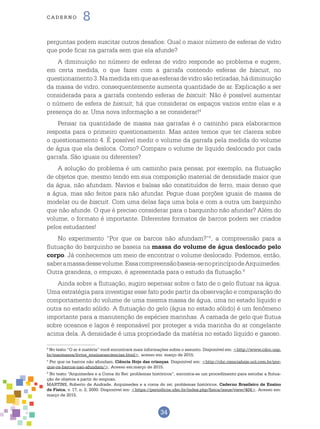 34
cade r n o 8
perguntas podem suscitar outros desafios: Qual o maior número de esferas de vidro
que pode ficar na garrafa sem que ela afunde?
A diminuição no número de esferas de vidro responde ao problema e sugere,
em certa medida, o que fazer com a garrafa contendo esferas de biscuit, no
questionamento 3.Namedidaemqueasesferasdevidrosãoretiradas,hádiminuição
da massa de vidro, consequentemente aumenta quantidade de ar. Explicação a ser
considerada para a garrafa contendo esferas de biscuit: Não é possível aumentar
o número de esfera de biscuit; há que considerar os espaços vazios entre elas e a
presença do ar. Uma nova informação a se considerar!4
Pensar na quantidade de massa nas garrafas é o caminho para elaborarmos
resposta para o primeiro questionamento. Mas antes temos que ter clareza sobre
o questionamento 4. É possível medir o volume da garrafa pela medida do volume
de água que ela desloca. Como? Compare o volume de líquido deslocado por cada
garrafa. São iguais ou diferentes?
A solução do problema é um caminho para pensar, por exemplo, na flutuação
de objetos que, mesmo tendo em sua composição material de densidade maior que
da água, não afundam. Navios e balsas são constituídos de ferro, mais denso que
a água, mas são feitos para não afundar. Pegue duas porções iguais de massa de
modelar ou de biscuit. Com uma delas faça uma bola e com a outra um barquinho
que não afunde. O que é preciso considerar para o barquinho não afundar? Além do
volume, o formato é importante. Diferentes formatos de barcos podem ser criados
pelos estudantes!
No experimento “Por que os barcos não afundam?”5
, a compreensão para a
flutuação do barquinho se baseia na massa do volume de água deslocado pelo
corpo. Já conhecemos um meio de encontrar o volume deslocado. Podemos, então,
saberamassadessevolume.Essacompreensãobaseia-senoprincípiodeArquimedes.
Outra grandeza, o empuxo, é apresentada para o estudo da flutuação.6
Ainda sobre a flutuação, sugiro sepensar sobre o fato de o gelo flutuar na água.
Uma estratégia para investigar esse fato pode partir da observação e comparação do
comportamento do volume de uma mesma massa de água, uma no estado líquido e
outra no estado sólido. A flutuação do gelo (água no estado sólido) é um fenômeno
importante para a manutenção de espécies marinhas. A camada de gelo que flutua
sobre oceanos e lagos é responsável por proteger a vida marinha do ar congelante
acima dela. A densidade é uma propriedade da matéria no estado líquido e gasoso.
4
No texto “O ar é matéria” você encontrará mais informações sobre o assunto. Disponível em: <http://www.cdcc.usp.
br/maomassa/livros_ensinarasciencias.html>, acesso em: março de 2015.
5
Por que os barcos não afundam. Ciência Hoje das crianças. Disponível em: <http://chc.cienciahoje.uol.com.br/por-
que-os-barcos-nao-afundam/>. Acesso em:março de 2015.
6
No texto “Arquimedes e a Coroa do Rei: problemas históricos”, encontra-se um procedimento para estudar a flutua-
ção de objetos a partir do empuxo.
MARTINS, Roberto de Andrade. Arquimedes e a coroa do rei: problemas históricos. Caderno Brasileiro de Ensino
de Física, v. 17, n. 2, 2000. Disponível em: <https://periodicos.ufsc.br/index.php/fisica/issue/view/404>. Acesso em:
março de 2015.
 