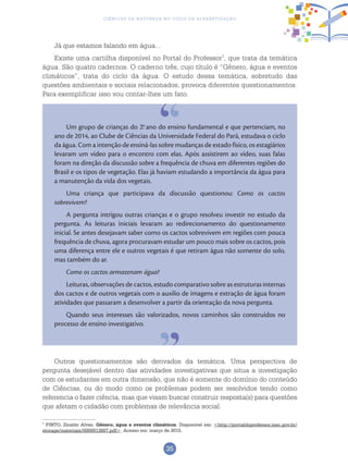 35
Ciências da Natureza no Ciclo de Alfabetização
Já que estamos falando em água...
Existe uma cartilha disponível no Portal do Professor7
, que trata da temática
água. São quatro cadernos. O caderno três, cujo título é “Gênero, água e eventos
climáticos”, trata do ciclo da água. O estudo dessa temática, sobretudo das
questões ambientais e sociais relacionados, provoca diferentes questionamentos.
Para exemplificar isso vou contar-lhes um fato.
Um grupo de crianças do 2.o
ano do ensino fundamental e que pertenciam, no
ano de 2014, ao Clube de Ciências da Universidade Federal do Pará, estudava o ciclo
da água. Com a intenção de ensiná-las sobre mudanças de estado físico, os estagiários
levaram um vídeo para o encontro com elas. Após assistirem ao vídeo, suas falas
foram na direção da discussão sobre a frequência de chuva em diferentes regiões do
Brasil e os tipos de vegetação. Elas já haviam estudando a importância da água para
a manutenção da vida dos vegetais.
Uma criança que participava da discussão questionou: Como os cactos
sobrevivem?
A pergunta intrigou outras crianças e o grupo resolveu investir no estudo da
pergunta. As leituras iniciais levaram ao redirecionamento do questionamento
inicial. Se antes desejavam saber como os cactos sobrevivem em regiões com pouca
frequência de chuva, agora procuravam estudar um pouco mais sobre os cactos, pois
uma diferença entre ele e outros vegetais é que retiram água não somente do solo,
mas também do ar.
Como os cactos armazenam água?
Leituras, observações de cactos, estudo comparativo sobre as estruturas internas
dos cactos e de outros vegetais com o auxílio de imagens e extração de água foram
atividades que passaram a desenvolver a partir da orientação da nova pergunta.
Quando seus interesses são valorizados, novos caminhos são construídos no
processo de ensino investigativo.
Outros questionamentos são derivados da temática. Uma perspectiva de
pergunta desejável dentro das atividades investigativas que situa a investigação
com os estudantes em outra dimensão, que não é somente do domínio do conteúdo
de Ciências, ou do modo como os problemas podem ser resolvidos tendo como
referencia o fazer ciência, mas que visam buscar construir resposta(s) para questões
que afetam o cidadão com problemas de relevância social.
7
PINTO, Ziraldo Alves. Gênero, água e eventos climáticos. Disponível em: <http://portaldoprofessor.mec.gov.br/
storage/materiais/0000013807.pdf>. Acesso em: março de 2015.
 