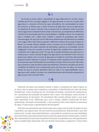 36
cade r n o 8
Na escola se ensina sobre a quantidade de água disponível no mundo. Assim,
é falado que 97,2% é de água salgada; 2,1% água presente na neve ou no gelo; 0,6%
água doce e o restante na forma de vapor atmosférico. Em continuidade, ao tratar
do consumo, se destaca que o maior consumo de água doce ocorre na agricultura;
na sequência de quem consome mais se apresentam as indústrias. Quem consome
menoságuadoceéoabastecimentourbano.Noentanto,ascampanhasemdiferentes
veículos de comunicação parecem responsabilizar o cidadão comum. As campanhas
para o cuidado com a água estão voltadas à parcela da população que menos
consome água. Por que isso ocorre? Não estou dizendo que não devemos ter cuidado
com a água. Não é isso! Muitos assistem a diferentes retratos da escassez de água no
Brasil e no mundo. Muitos cidadãos vivem a escassez. Isso nos afeta!!! Em contextos
dessa natureza não cabem questões de admiração, surpresa ou curiosidade, mas de
indignação. O que tem causado a escassez de água? Que cuidados têm a agricultura e
a indústria com a água que usam? Por que são as tarefas domésticas que aparecem na
mídia, já que o maior consumo de água é da agricultura e da indústria? Como vivem as
pessoas que sofrem com a escassez de água para as tarefas de casa? Para cada questão
proposta haverá respostas no plural. As respostas serão resultantes de um processo
de construção que irá demandar dos envolvidos um fazer ciência na escola. Não cabe,
aqui, somente a visão da ciência sobre esse fenômeno. Devemos conceber que temos
condições de elaborar uma compreensão para esse fato que nos afeta. Ao mesmo
tempo em que as crianças aprendem desse de cedo a ter responsabilidade com a
água que usam, podem começar a ser responsáveis pela administração adequada da
água, já que esta é um bem finito.
Diferente da água nos estados líquido e sólido, a presença de vapor d’água no
ar, bem como os gases que compõem a atmosfera, é identificada por meio de sinais
(evidências), como mudança de cor, formação de bolhas, aumento de temperatura,
etc. resultantes da interação da matéria com o meio. Um exemplo, nesse sentido, é
o aparecimento da ferrugem. Os estudantes têm noções prévias sobre o que pode
estar associado a ela. Observam que, com o tempo, objetos constituídos de ferro
apresentam coloração avermelhada, e isto acontece bem mais rápido na presença
de água: O que causa o aparecimento da ferrugem?
Solicitar aos estudantes que levem para suas casas uma porção de palha de aço
e guardem, por alguns dias, em um local de sua preferência, descrevendo o que tem
nesse local, ou seja, suas características, o que pode se constituir em uma estratégia
para identificar suas ideias relativas às causas do aparecimento da ferrugem. A partir
das características dos locais é possível enumerar as hipóteses que eles apresentam
para a modificação observada. Em um sentido mais direto, a pergunta “O que tinha
 