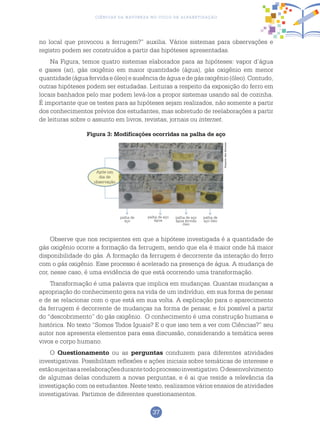 37
Ciências da Natureza no Ciclo de Alfabetização
no local que provocou a ferrugem?” auxilia. Vários sistemas para observações e
registro podem ser construídos a partir das hipóteses apresentadas.
Na Figura, temos quatro sistemas elaborados para as hipóteses: vapor d’água
e gases (ar), gás oxigênio em maior quantidade (água), gás oxigênio em menor
quantidade(águafervidaeóleo)eausênciadeáguaedegásoxigênio(óleo).Contudo,
outras hipóteses podem ser estudadas. Leituras a respeito da exposição do ferro em
locais banhados pelo mar podem levá-los a propor sistemas usando sal de cozinha.
É importante que os testes para as hipóteses sejam realizados, não somente a partir
dos conhecimentos prévios dos estudantes, mas sobretudo de reelaborações a partir
de leituras sobre o assunto em livros, revistas, jornais ou internet.
Figura 3: Modificações ocorridas na palha de aço
Observe que nos recipientes em que a hipótese investigada é a quantidade de
gás oxigênio ocorre a formação da ferrugem, sendo que ela é maior onde há maior
disponibilidade do gás. A formação da ferrugem é decorrente da interação do ferro
com o gás oxigênio. Esse processo é acelerado na presença de água. A mudança de
cor, nesse caso, é uma evidência de que está ocorrendo uma transformação.
Transformação é uma palavra que implica em mudanças. Quantas mudanças a
apropriação do conhecimento gera na vida de um indivíduo, em sua forma de pensar
e de se relacionar com o que está em sua volta. A explicação para o aparecimento
da ferrugem é decorrente de mudanças na forma de pensar, e foi possível a partir
do “descobrimento” do gás oxigênio. O conhecimento é uma construção humana e
histórica. No texto “Somos Todos Iguais? E o que isso tem a ver com Ciências?” seu
autor nos apresenta elementos para essa discussão, considerando a temática seres
vivos e corpo humano.
O Questionamento ou as perguntas conduzem para diferentes atividades
investigativas. Possibilitam reflexões e ações iniciais sobre temáticas de interesse e
estãosujeitasareelaboraçõesdurantetodoprocessoinvestigativo.Odesenvolvimento
de algumas delas conduzem a novas perguntas, e é ai que reside a relevância da
investigação com os estudantes. Neste texto, realizamos vários ensaios de atividades
investigativas. Partimos de diferentes questionamentos.
Após um
dia de
observação
palha de
aço
palha de aço
água
palha de aço
água fervida
óleo
palha de
aço óleo
ArquivodosAutores
 