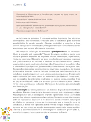 38
cade r n o 8
Como medir a diferença entre as força feita para carregar um objeto no ar e na
água? Como fazer isso?
Por que alguns objetos afundam e outros flutuam?
Como os cactos sobrevivem?
Por que são as tarefas domésticas que aparecem na mídia, já que o maior consumo
de água é da agricultura e da indústria?
O que causa o aparecimento da ferrugem?
A elaboração de perguntas é uma característica importante das atividades
investigativas. Elas direcionam o trabalho com os estudantes para diferentes
possibilidades de estudo: aprender Ciências (conteúdos) e aprender a fazer
ciência (atenção sobre os conteúdos, porém procedimentos e técnicas estão sendo
empregadas para ajudar a solucionar as perguntas).
Na direção da construção das respostas o planejamento se faz necessário:
Como a pergunta será respondida? Trata-se de propor e avaliar os meios pelos
quais se pretende responder as perguntas: leituras, observações, experimentos,
visitas ou entrevistas. Não existe um modo predefinido para buscarmos responder
aos questionamentos. As decisões e escolhas são decorrentes de um processo
argumentativo, que é construído pelos envolvidos. Previamente, é necessário avaliar
a viabilidade do que é proposto, para evitar expor os estudantes à situação de risco.
Recomendo evitar realizar experimentos que envolvam a manipulação de líquidos
inflamáveis e materiais cortantes. Leituras, discussões e memórias científicas dos
estudantes (registros) aparecem como fundamentais nesse processo. É importante
definir momentos para essas tarefas. As memórias do que é pensado, do que se fez,
das observações, das entrevistas construídas por meio da escrita, desenhos, fotos
ou pequenos vídeos são meios que ajudam o grupo na reconstrução do processo
vivido e das aprendizagens realizadas. São também documentos para socialização
das investigações.
A realização das tarefas planejadas é um momento de grande envolvimento dos
estudantes. Não está desarticulada do questionamento e do planejamento prévio.
Quando partimos para a realização do proposto, é possível se avaliar a viabilidade
das escolhas feitas no planejamento e fazer adaptações. Assim, o exercício constante
entre os objetivos das atividades e sua realização se faz necessário. Tempo para
atividades em pequenos grupos são fundamentais para a interação entre os
estudantes, e destes com o professor. Saber ouvir os colegas, compartilhar ideias,
cooperar um com o outro são atitudes que podem ser incentivadas nessas ocasiões.
Também é importante incentivar a socialização das tarefas dos grupos entre si,
concedendo espaço e tempo para que eles se expressem oralmente.
 
