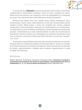 39
Ciências da Natureza no Ciclo de Alfabetização
A construção da (s) Resposta(s) decorre do processo vivido e refere –se às ideias,
compreensões e interpretações realizadas, tendo em vista o propósito do estudo.
Relaciona-se não somente com a pergunta, mas com o planejamento e a realização
do estudo. Que respostas foram construídas para a pergunta proposta?
Palavras como massa, força, leve, pesado, flutua, afunda, temperatura, água,
transformação, dentre outras, estão presentes na fala das crianças desde quando
chegam à escola. Nesse espaço, a partir das condições que criamos, podemos
compartilhar outros significados, ampliando-os, transformando-os ou substituindo-
os. Assim temos, com as atividades investigativas, uma ferramenta para mediar esse
processo. Considerando que nossa intencionalidade vai além da reconstrução de
significados, devemos arriscar nas investigações que podemos empreender juntos
com as crianças, construindo trilhas para poder caminhar na busca dos “porquês”
e do “como”.
As situações compartilhadas nesse texto são oriundas de práticas que vivenciei.
Algumas delas na condição de professora da Educação Básica. Outras, na condição
de professora atuando na formação de professores. São decorrentes de um processo
de estudo, desenvolvimento e reflexão sobre a prática, imprescindíveis à nossa
condição de professores.
Referências
BRASIL. Ministério da Educação. Secretaria da Educação Básica. Elementos conceituais e
metodológicos para definição dos direitos de aprendizagem e desenvolvimento do Ciclo de
Alfabetização (1.o
, 2.o
e 3.o
anos) do Ensino Fundamental. Brasília: MEC/SEB, 2012.
 
