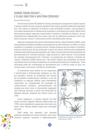 40
cade r n o 8
Somos Todos Iguais? …
E o que isso tem a ver com Ciências?
Eduardo Pontes Vieira
Ovo faz mal ou bem? É preferível utilizar manteiga ou margarina? O parto natural
é sempre melhor do que um parto cesáreo? Para tantas questões podemos responder
sim, não, talvez ou depende! A Ciência é uma atividade humana, cuja produção é
vinculada diretamente à existência de questões e incertezas que temos. Neste texto
discutiremos alguns aspectos relacionados à história e filosofia da Ciência, que se
estenderão da classificação dos seres vivos até as diferentes maneiras como nós,
seres humanos, fomos e continuamos sendo estudados pela ciência.
Segundo o professor de história e filosofia da ciência, Alan Chalmers (2009), a alta
estima pelas atividades científicas está presente na vida cotidiana, na mídia, no meio
acadêmico e também no mundo escolar. Quando dizemos que um saber é científico,
estamos dizendo que ele foi produzido a partir de certos critérios para estabelecer
respostas para determinadas questões; por vezes, denominamos esta diversidade de
procedimentos de “método científico”, algo inerente ao “fazer ciência” ou à atividade
do cientista propriamente dito. Contudo, na perspectiva da história e filosofia da
ciência, Chalmers (2009) afirma que “não existe método que possibilite às teorias
científicas serem provadas verdadeiras ou mesmo provavelmente verdadeiras”. Esta
afirmação pode ser corroborada ao percebemos que a ciência muda ou que, em
muitos casos, uma teoria científica é modificada.
O movimento para definir se um organismo
é pertencente à determinada categoria ou não,
por exemplo, remete às mudanças nas formas
de se produzir conhecimento científico. O ato de
classificar ou agrupar objetos, algo considerado
importante na compreensão da produção de
conhecimento científico, particularmente em
relação aos seres vivos, é comumente resgatado
nas Ciências naturais, a partir da construção do
Sistema Natural, proposto por Carlos Lineu em
1735.
Lineu organizou o mundo natural em três
reinos: Animal, Vegetal e Mineral. Mais tarde, em
1758, Lineu estabeleceu regras para dar nome aos
seres vivos. Muitas destas regras são utilizadas
até hoje.
Você sabia, por exemplo, que diversas
palavras utilizadas em nosso cotidiano, tais como
animais, vegetais, minerais e especificamente Ilustrações de Insetos na Obra de
Linné do séc. XVIII.
 