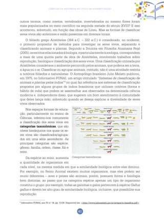 41
Ciências da Natureza no Ciclo de Alfabetização
outros termos, como insetos, vertebrados, invertebrados ou mesmo flores foram
mais popularizados no meio científico na segunda metade do século XVIII? E isso
aconteceu, sobretudo, em função das obras de Lineu. Mas as formas de classificar
seres vivos são anteriores e estão presentes em diversos locais.
O filósofo grego Aristóteles (384 a.C. – 322 a.C.) é considerado, no ocidente,
o primeiro propositor de métodos para investigar os seres vivos, separando e
classificando animais e plantas. Segundo a Doutora em Filosofia Anamaria Feijó
(2005),osescritosrelacionadosàbiologia,eparticularmenteàzoologia,correspondem
a mais de uma quinta parte da obra de Aristóteles, envolvendo trabalhos sobre
reprodução, fisiologia e classificação dos seres vivos. Uma classificação utilizada por
Aristóteles considerava o ambiente percorrido pelos animais, que poderia ser a terra,
a água ou o ar. Classificar ou agrupar animais, contudo, não é uma atividade restrita
a notórios filósofos e naturalistas. O Antropólogo brasileiro Julio Melatti publicou,
em 1975, no Informativo FUNAI, um artigo intitulado “Sistemas de classificação de
animais e plantas pelos índios”8
no qual faz referência aos sistemas de classificação
propostos por alguns grupos de índios brasileiros que utilizam critérios (forma e
hábito de vida) que podem se assemelhar aos observados na denominada ciência
moderna e, independente disso, que sugerem um bom atendimento à comunidade
que deles lança mão, sobretudo quando se deseja explicar a diversidade de seres
vivos observados.
Nos espaços formais de educa-
ção, particularmente no ensino de
Ciências, referimo-nos comumente
a classificação dos seres vivos em
categorias taxonômicas, que são
níveis hierárquicos nos quais os se-
res vivos são classificados/agrupa-
dos em uma série ascendente. As
principais categorias são espécie,
gênero, família, ordem, classe, filo e
reino.
Da espécie ao reino, aumenta
a quantidade de organismos em
cada nível, na mesma medida em que a similaridade biológica entre eles diminui.
Por exemplo, no Reino Animal existem muitos organismos, mas eles podem ser
muito diferentes – aves e peixes são animais, porém, possuem forma e fisiologia
bem distintas, ao passo que na categoria espécie apenas um tipo de organismo
constitui o grupo: por exemplo, todas as galinhas e galos pertencem à espécie Gallus
gallus e devem ter alto grau de similaridade biológica, inclusive, que possibilite sua
reprodução.
8
Informativo FUNAI, ano IV, n.o
14, pp. 13-20. Disponível em: <http://www.juliomelatti.pro.br/artigos/a-classifica.pdf>.
Categorias taxonômicas.
ArquivodosAutores
 