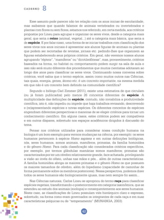 42
cade r n o 8
Esse assunto pode parecer não ter relação com os anos inicias de escolaridade,
mas saibamos que quando falamos de animais vertebrados ou invertebrados e
plantascomfloresousemflores,estamosnosreferindo,emcertamedida,aoscritérios
propostos por Lineu para agrupar e organizar os seres vivos, desde a categoria mais
geral, que seria o reino (animal, vegetal...) até a categoria mais básica, que seria a
de espécie. E por falar nisso, uma forma de se iniciar trabalhos com classificação dos
seres vivos nos anos iniciais é apresentar aos alunos figuras de animais ou plantas
que podem ser recortadas de revistas, jornais etc. pedindo-lhes que organizem as
figuras estabelecendo seus próprios critérios. Em geral, não veremos nossos alunos
agrupando “répteis”, “mamíferos” ou “dicotiledôneas”, mas, provavelmente, critérios
baseados na forma, no habitat ou comportamento podem surgir na sala de aula e
isso não será muito diferente dos procedimentos que muitos cientistas adotaram ao
longo dos anos para classificar os seres vivos. Continuando nossa conversa sobre
critérios, você sabia que o termo espécie, assim como muitos outros nas Ciências,
tais quais, energia, genes, átomo etc. é um conceito importante, na mesma medida
em que não é um conceito bem definido na comunidade científica?
Segundo o biólogo Carl Zimmer (2011), existe uma estimativa de que circulam
(ou já foram publicados) pelo menos 26 conceitos diferentes de espécie. A
multiplicidade das definições de espécie, contudo, não inviabiliza a produtividade
científica, isto é, não impediu ou impede que haja trabalhos revisando, descrevendo
e (re)apresentando espécies e novas espécies. Os diferentes conceitos de espécies
engendram diferentes perspectivas e maneiras de se eleger critérios para tornar um
conhecimento científico. Em alguns casos, estes critérios podem ser compatíveis
e em outros díspares, sobretudo nos espaços acadêmicos dirigidos à discussão do
tema.
Pensar nos critérios utilizados para considerar nossa condição humana na
biologia é um bom exemplo para vermos mudanças na ciência, por exemplo: os seres
humanos pertencem à espécie Homo sapiens e em outras definições biológicas,
nós, seres humanos, somos animais, mamíferos, primatas, da família hominídea
e do gênero Homo. Para cada classificação são considerados critérios específicos,
por exemplo, por termos glândulas mamárias somos mamíferos; primatas são
caracterizados por ter um cérebro relativamente grande, face achatada, privilegiando
a visão ao invés do olfato, unhas nas mãos e pés... além de outras características.
A família hominídea abriga os maiores primatas e o gênero Homo os que possuem
os maiores tamanhos de cérebro, além do bipedismo (capacidade de caminhar de
forma permanente sobre os membros posteriores). Nessa perspectiva, podemos dizer
todos os seres humanos são biologicamente iguais, mas nem sempre foi assim...
Nas Ciências naturais, Carlos Lineu se apropriou do termo raça para classificar
espécies vegetais, transformando-o posteriormente em categoria taxonômica, que se
estendeu ao estudo dos animais (zoologia) e consequentemente aos seres humanos.
Neste caso, as classificações de Lineu possuíam viés hierárquico claro e expresso,
sobretudo, na forma como eram governados os integrantes de cada raça e em suas
características psíquicas ou de “temperamento” (MUNANGA, 2003).
 