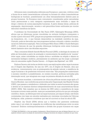 43
Ciências da Natureza no Ciclo de Alfabetização
Africanos eram considerados inferiores aos Europeus e, para isso, critérios como
a forma de se vestir (características culturais) ou formato do crânio (características
biológicas) se fundiam, possibilitando um olhar demasiadamente distinto para os
grupos humanos. Os Europeus eram comumente considerados pelos naturalistas
como pertencentes a uma categoria supostamente mais evoluída e capaz de
dirigir o destino de outras populações humanas. A partir dessas ideias, práticas de
segregação, descriminação, racismo e até genocídios foram ratificados por muitos
discursos científicos da época.
O professor da Universidade de São Paulo (USP), Kabengele Munanga (2003),
afirma que as diferenças raciais concebidas na vertente biológica começaram a
mudar a partir dos anos 1970, graças aos progressos realizados na genética humana,
na bioquímica, etc., e que fizeram desacreditar na realidade científica da raça.
Contudo, pode se discordar que tais progressos tenham colocado o ideário científico
racial em definitiva suspeição. Para os biólogos Nélio Bizzo (1995) e Guido Barbujani
(2007), o discurso de que há grandes diferenças biológicas entre seres humanos
esteve bastante ativo nas décadas seguintes.
Para o eminente filósofo francês Michel Foucault (2005), a ideologia do racismo só
pôde ser formulada a partir da aceitação e convencimento da existência de “pureza”
entre raças, antes concebidas na criação divina e acolhidas na religião e depois no
movimento biológico moderno, precisamente no ambiente que fez surgir a principal
obra do naturalista inglês Charles Darwin – A Origem das Espécies9
, em 1859.
Embora Darwin não tenha se detido muito nas explicações sobre raças humanas
em A Origem das Espécies, fez isso em 1871, em A Origem do Homem, obra que
evidencia, coerentemente com os pressupostos da seleção natural, a existência de
raças humanas e de gradientes evolutivos entre elas. Tais proposições sustentaram
o racismo científico e possibilitaram, no cenário mundial, políticas norteadas pela
dominação racial, que atingiram seu auge na primeira década do século XX.
Em termos mundiais, o movimento de crítica às políticas raciais surge após a II
Guerra Mundial, nas conferências promovidas pela Organização das Nações Unidas
(ONU), que passam a estabelecer e defender que todos os seres humanos são iguais
e devem ter os mesmos direitos independentemente de suas características físicas
(RAYO, 2004). Vale ressaltar que os dizeres da ONU sobre a inexistência de raças
humanas ocorrem neste período, mais por necessidade política do que por refutação
científica. Assim, as diferenças entre as raças humanas, por algum tempo, não foram
contestadas com base em estudos realizados por cientistas vinculados às Ciências
biológicas, aliás, podemos considerar que isso só ocorrerá no final do século XX.
Stephen Jay Gould (2004) afirma que a história dos pareceres ocidentais
sobre raça é um relato de negações às evidências das semelhanças entre os seres
humanos. Embora contemporaneamente a divisão dos grupos humanos em raças
9
A Origem das Espécies é o livro que propõe e fundamenta a Teoria Evolutiva por meio da Seleção Natural, isto é, as
espécies evoluem a partir da seleção de características biológicas favoráveis em relação ao ambiente em que vivem.
 