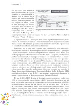 44
cade r n o 8
não encontre base científica,
observamos a presença do termo
para marcar diferenças entre as
pessoas com a mesma força/
impacto que teve décadas atrás.
Quando uma criança nasce em
um hospital no Brasil, emite-
se uma Declaração de Nascido
Vivo (DNV). Esta declaração traz
informações sobre dia e hora do
nascimento, peso ao nascer... e
a “Raça/Cor da Mãe” que deve
ser obrigatoriamente assinalada em uma das cinco alternativas: 1-Branca; 2-Preta;
3-Amarela; 4-Parda; 5-Indígena.
A raça está associada à cor da pele já em nossos registros de nascimento; é uma
maneira de caracterizar/descrever o corpo humano e que estará presente em outras
etapas de nossa vida, como em questionários relacionados aos estudos populacionais
ou em cadastros que buscam delimitar perfis sociais.
Conceber a cor da pele como “apenas” uma característica física não deveria
trazer maiores problemas. A questão preocupante é quando se associa a cor da pele
a outras características, inclusive comportamentais como fez Lineu. Neste caso,
existe o perigo eminente de se associar aspectos físicos e psíquicos, estabelecendo
gradientes entre seres humanos e predizendo suas aptidões e seu futuro no instante
em que uma das alternativas é escolhida para descrever aquele corpo que acaba
de nascer. Você acha que isso é racismo? Um significado relativamente comum
para o termo racismo é concebê-lo como sistema que afirma a superioridade de
um grupo racial em relação aos outros, preconizando, em particular, o isolamento
destes no interior de um país (segregação racial) ou até visando à eliminação de
outros grupos. Para entender melhor essas diferenças, podemos nos apropriar de
alguns dados disponibilizados pela Universidade Federal do Rio de Janeiro (UFRJ)
em relatório divulgado no ano de 2011 e que apontava o crescimento da parcela de
negros e pardos no total de desempregados em Território Nacional.
No ano de 2006, 54,1% do total de desempregados eram negros e pardos e em
1995, os negros e pardos correspondiam a 48,6% desse total. Em relação aos que
estão empregados, as diferenças também são claramente perceptíveis: em 2006, o
rendimento médio mensal real dos homens brancos equivalia a R$ 1.164,00 valor
56,3% superior à remuneração obtida pelas mulheres brancas (R$ 744,71), 98,5%
superior à conseguida pelos homens negros e pardos (R$ 586,26) e 200% à obtida
pelas mulheres negras e pardas. Podemos discutir se vivemos em um País racista
ou não, mas não podemos deixar de constatar que existem desigualdades raciais no
Brasil e que o primeiro critério para marcar as diferenças continua sendo a cor da
pele.
Alguns itens para preenchimento da Declaração de Nas-
cido Vivo.
ArquivodosAutores
 