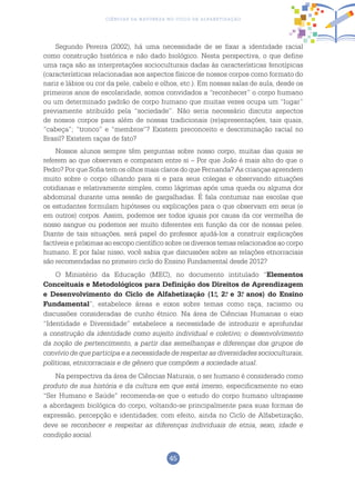 45
Ciências da Natureza no Ciclo de Alfabetização
Segundo Pereira (2002), há uma necessidade de se fixar a identidade racial
como construção histórica e não dado biológico. Nesta perspectiva, o que define
uma raça são as interpretações socioculturais dadas às características fenotípicas
(características relacionadas aos aspectos físicos de nossos corpos como formato do
nariz e lábios ou cor da pele, cabelo e olhos, etc.). Em nossas salas de aula, desde os
primeiros anos de escolaridade, somos convidados a “reconhecer” o corpo humano
ou um determinado padrão de corpo humano que muitas vezes ocupa um “lugar”
previamente atribuído pela “sociedade”. Não seria necessário discutir aspectos
de nossos corpos para além de nossas tradicionais (re)apresentações, tais quais,
“cabeça”; “tronco” e “membros”? Existem preconceito e descriminação racial no
Brasil? Existem raças de fato?
Nossos alunos sempre têm perguntas sobre nosso corpo, muitas das quais se
referem ao que observam e comparam entre si – Por que João é mais alto do que o
Pedro? Por que Sofia tem os olhos mais claros do que Fernanda? As crianças aprendem
muito sobre o corpo olhando para si e para seus colegas e observando situações
cotidianas e relativamente simples, como lágrimas após uma queda ou alguma dor
abdominal durante uma sessão de gargalhadas. É fala contumaz nas escolas que
os estudantes formulam hipóteses ou explicações para o que observam em seus (e
em outros) corpos. Assim, podemos ser todos iguais por causa da cor vermelha de
nosso sangue ou podemos ser muito diferentes em função da cor de nossas peles.
Diante de tais situações, será papel do professor ajudá-los a construir explicações
factíveis e próximas ao escopo científico sobre os diversos temas relacionados ao corpo
humano. E por falar nisso, você sabia que discussões sobre as relações etnorraciais
são recomendadas no primeiro ciclo do Ensino Fundamental desde 2012?
O Ministério da Educação (MEC), no documento intitulado “Elementos
Conceituais e Metodológicos para Definição dos Direitos de Aprendizagem
e Desenvolvimento do Ciclo de Alfabetização (1.o
, 2.o
e 3.o
anos) do Ensino
Fundamental”, estabelece áreas e eixos sobre temas como raça, racismo ou
discussões consideradas de cunho étnico. Na área de Ciências Humanas o eixo
“Identidade e Diversidade” estabelece a necessidade de introduzir e aprofundar
a construção da identidade como sujeito individual e coletivo; o desenvolvimento
da noção de pertencimento, a partir das semelhanças e diferenças dos grupos de
convívio de que participa e a necessidade de respeitar as diversidades socioculturais,
políticas, etnicorraciais e de gênero que compõem a sociedade atual.
Na perspectiva da área de Ciências Naturais, o ser humano é considerado como
produto de sua história e da cultura em que está imerso, especificamente no eixo
“Ser Humano e Saúde” recomenda-se que o estudo do corpo humano ultrapasse
a abordagem biológica do corpo, voltando-se principalmente para suas formas de
expressão, percepção e identidades; com efeito, ainda no Ciclo de Alfabetização,
deve se reconhecer e respeitar as diferenças individuais de etnia, sexo, idade e
condição social.
 