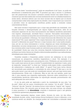 46
cade r n o 8
A forma deste “reconhecimento” pode ser semelhante à de Lineu, ou pode ser
semelhante à estabelecida pela ONU. É provável que seja a escola e o professor
que irão proporcionar aos alunos o primeiro contato formal com esses temas e é
consenso que tais discussões não ocorram tardiamente entre os cidadãos brasileiros;
ainda assim, devemos admitir que nos anos iniciais não se espera que os alunos
compreendam todas estas explicações em detalhe, mas é importante que comecem
a perceber como as explicações científicas podem ajudar a entender nossas
características físicas.
Nos anos iniciais é importante que o corpo seja percebido em totalidade, com
funções diversas e desempenhadas por alguns órgãos específicos, além de se
relacionar aspectos de seu bom funcionamento aos hábitos saudáveis associados
com higiene, alimentação, atividade física e repouso. Discussões relacionadas à
etnia,sexoecondiçãosocialpodemserintroduzidasapartirdoconviteparasepensar
em termos de igualdade e diferença. Os corpos femininos são diferentes dos corpos
masculinos? Em quais aspectos? Dois corpos femininos são semelhantes em que
termos? e diferentes em quais? Discutir o corpo humano não é uma tarefa simples,
mas, por ser um tema interessante e curioso, dispensa por vezes estratégias que
demandam recursos excepcionais ou materiais didáticos pouco acessíveis – Uma
boa conversa sobre corpo humano pode ser suficiente para promover aprendizagem
de qualidade! Ainda que uma boa conversa dependa fundamentalmente de um
professor que tenha clareza em relação a determinadas questões e que saiba planejar
estratégias para essas interações.
Questões simples e frequentes podem incorrer em embaraço ou em erros
conceituais na perspectiva científica hegemônica e atual. Um exemplo, é a
possibilidade de respostas para uma pergunta como: Professora, por que minha irmã
tem a pele mais escura do que a minha? A possibilidade de respostas é vasta, pode
se responder “porque sim!” ou dizer que “embora vocês sejam irmãs, a quantidade
de melanócitos e melanina em vocês difere”. E agora? Qual meio termo deverá
ser encontrado para satisfazer a curiosidade de uma criança? É fato que a cor da
pele pode variar e que isto pode ser considerado natural, sem que haja motivo para
estranhamentos. Então sim, é diferente. Mas se isto não nos satisfaz, posto que
não é uma resposta que engendra explicações, discorrer sobre melanócitos e as
variabilidades genéticas observadas na reprodução sexuada provavelmente não
será adequado aos anos iniciais.
A cor da pele pode ser explicada a partir da constatação de que esta “cor
da pele” difere até em quem consideramos com mesma “cor de pele”. Todos os
“brancos” não são “brancos” da mesma forma e nem todos os “negros” são “negros”
da mesma forma. Um conceito para se lançar mão, nos anos iniciais, em relação
à estas questões é o de diversidade: ninguém é totalmente igual e até gêmeos
univitelinos apresentam pequenas diferenças.
Nossas impressões digitais, nosso cabelo, formato do rosto, cor dos olhos,
tonalidade da pele, enfim, nosso biotipo (forma biológica) é único e diferente, a cor
continua sendo um detalhe. As crianças podem ser convidadas a entender esses
 