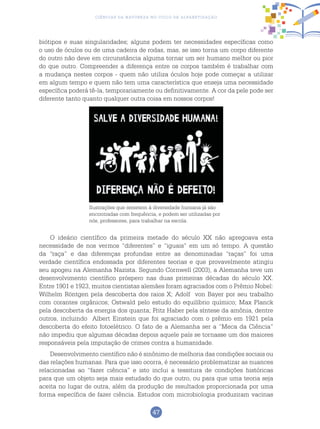 47
Ciências da Natureza no Ciclo de Alfabetização
biótipos e suas singularidades; alguns podem ter necessidades específicas como
o uso de óculos ou de uma cadeira de rodas, mas, se isso torna um corpo diferente
do outro não deve em circunstância alguma tornar um ser humano melhor ou pior
do que outro. Compreender a diferença entre os corpos também é trabalhar com
a mudança nestes corpos - quem não utiliza óculos hoje pode começar a utilizar
em algum tempo e quem não tem uma característica que enseja uma necessidade
específica poderá tê-la, temporariamente ou definitivamente. A cor da pele pode ser
diferente tanto quanto qualquer outra coisa em nossos corpos!
Ilustrações que remetem à diversidade humana já são
encontradas com frequência, e podem ser utilizadas por
nós, professores, para trabalhar na escola.
O ideário científico da primeira metade do século XX não apregoava esta
necessidade de nos vermos “diferentes” e “iguais” em um só tempo. A questão
da “raça” e das diferenças profundas entre as denominadas “raças” foi uma
verdade científica endossada por diferentes teorias e que provavelmente atingiu
seu apogeu na Alemanha Nazista. Segundo Cornwell (2003), a Alemanha teve um
desenvolvimento científico próspero nas duas primeiras décadas do século XX.
Entre 1901 e 1923, muitos cientistas alemães foram agraciados com o Prêmio Nobel:
Wilhelm Röntgen pela descoberta dos raios X; Adolf von Bayer por seu trabalho
com corantes orgânicos; Ostwald pelo estudo do equilíbrio químico; Max Planck
pela descoberta da energia dos quanta; Fritz Haber pela síntese da amônia, dentre
outros, incluindo Albert Einstein que foi agraciado com o prêmio em 1921 pela
descoberta do efeito fotoelétrico. O fato de a Alemanha ser a “Meca da Ciência”
não impediu que algumas décadas depois aquele país se tornasse um dos maiores
responsáveis pela imputação de crimes contra a humanidade.
Desenvolvimento científico não é sinônimo de melhoria das condições sociais ou
das relações humanas. Para que isso ocorra, é necessário problematizar as nuances
relacionadas ao “fazer ciência” e isto inclui a tessitura de condições históricas
para que um objeto seja mais estudado do que outro, ou para que uma teoria seja
aceita no lugar de outra, além da produção de resultados proporcionada por uma
forma específica de fazer ciência. Estudos com microbiologia produziram vacinas
 