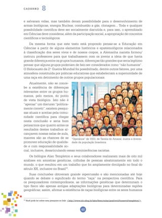 48
cade r n o 8
e salvaram vidas, mas também deram possibilidade para o desenvolvimento de
armas biológicas, energia Nuclear, combustão a gás, clonagem... Toda e qualquer
possibilidade científica deve ser socialmente discutida e, para isso, o aprendizado
em Ciências deve considerar, além da participação social, a apropriação de conceitos
científicos e tecnológicos.
Da mesma forma que este texto está propondo pensar-se a Educação em
Ciências a partir de alguns elementos históricos e epistemológicos relacionados
à classificação dos seres vivos e de nossos corpos, a Alemanha nazista formou/
instruiu professores para que trabalhassem com os jovens a ideia de que havia
grande diferença entre os grupos humanos, diferenças tão grandes que seria legítimo
pensar que alguns grupos poderiam de fato ser considerados como “não humanos”.
O Holocausto da 2.o
Guerra Mundial foi possibilitado, dentre outros fatores, por uma
atmosfera constituída por práticas educativas que estabeleciam a superioridade de
uma raça em detrimento de outros grupos populacionais.
Atualmente, não se conce-
be a existência de diferenças
relevantes entre os grupos hu-
manos, pelo menos, do ponto
de vista biológico. Isto não é
“apenas” um discurso “politica-
mente correto”; existem pesqui-
sas atuais e aceitas pela comu-
nidade científica para chegar
nesta conclusão e seria bom
pensarmos que quanto antes os
resultados destes trabalhos al-
cançarem nossas salas de aula,
maiores são as chances de se
promover educação de qualida-
de e com responsabilidade so-
cial, inclusive, desarticulando essas reminiscências racistas.
Os biólogos Alan Templeton e seus colaboradores realizaram mais de oito mil
análises em amostras genéticas, colhidas de pessoas aleatoriamente em todo o
mundo, o que resultou em um trabalho que foi amplamente divulgado no final do
século XX, inclusive no Brasil10
.
Suas conclusões obtiveram grande repercussão e são mencionadas até hoje
quando se debate o significado do termo “raça” na perspectiva científica. Para
os pesquisadores contemporâneos, as informações genéticas que determinam o
tipo físico são apenas antigas adaptações biológicas para determinadas regiões
geográficas; assim, afirmar a existência de raças biológicas entre os seres humanos
10
Você pode ler sobre esta pesquisa no link: <http://www.icb.ufmg.br/labs/lbem/aulas/grad/evol/humevol/templeton/>.
“Operários” de 1933, de Tarsila do Amaral, ilustra a diversi-
dade da população brasileira.
 