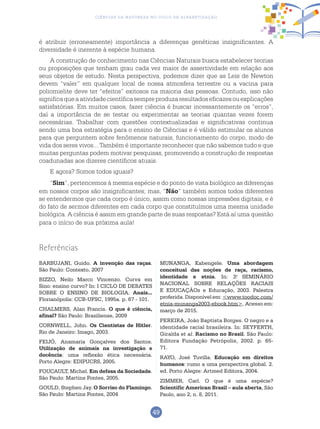 49
Ciências da Natureza no Ciclo de Alfabetização
Referências
BARBUJANI, Guido. A invenção das raças.
São Paulo: Contexto, 2007
BIZZO, Neilo Marco Vincenzo. Curva em
Sino: ensino curvo? In: I CICLO DE DEBATES
SOBRE O ENSINO DE BIOLOGIA. Anais...
Florianópolis: CCB-UFSC, 1995a. p. 67 - 101.
CHALMERS, Alan Francis. O que é ciência,
afinal? São Paulo: Brasiliense, 2009
CORNWELL, John. Os Cientistas de Hitler.
Rio de Janeiro: Imago, 2003.
FEIJÓ, Anamaria Gonçalves dos Santos.
Utilização de animais na investigação e
docência: uma reflexão ética necessária.
Porto Alegre: EDIPUCRS, 2005.
FOUCAULT, Michel. Em defesa da Sociedade.
São Paulo: Martins Fontes, 2005.
GOULD, Stephen Jay. O Sorriso do Flamingo.
São Paulo: Martins Fontes, 2004
MUNANGA, Kabengele. Uma abordagem
conceitual das noções de raça, racismo,
identidade e etnia. In: 3.o
SEMINÁRIO
NACIONAL SOBRE RELAÇÕES RACIAIS
E EDUCAÇÃOs e Educação, 2003. Palestra
proferida. Disponível em: <www.toodoc.com/
etnia-munanga2003-ebook.htm>. Acesso em:
março de 2015.
PEREIRA, João Baptista Borges. O negro e a
identidade racial brasileira. In: SEYFERTH,
Giralda et al. Racismo no Brasil. São Paulo:
Editora Fundação Petrópolis, 2002. p. 65-
71.
RAYO, José Tuvilla. Educação em direitos
humanos: rumo a uma perspectiva global. 2.
ed. Porto Alegre: Artmed Editora, 2004.
ZIMMER, Carl. O que é uma espécie?
Scientific American Brasil – aula aberta, São
Paulo, ano 2, n. 8, 2011.
é atribuir (erroneamente) importância a diferenças genéticas insignificantes. A
diversidade é inerente à espécie humana.
A construção de conhecimento nas Ciências Naturais busca estabelecer teorias
ou proposições que tenham grau cada vez maior de assertividade em relação aos
seus objetos de estudo. Nesta perspectiva, podemos dizer que as Leis de Newton
devem “valer” em qualquer local de nossa atmosfera terrestre ou a vacina para
poliomielite deve ter “efeitos” exitosos na maioria das pessoas. Contudo, isso não
significaqueaatividadecientíficasempreproduzaresultadoseficazesouexplicações
satisfatórias. Em muitos casos, fazer ciência é buscar incessantemente os “erros”,
daí a importância de se testar ou experimentar as teorias quantas vezes forem
necessárias. Trabalhar com questões contextualizadas e significativas continua
sendo uma boa estratégia para o ensino de Ciências e é válido estimular os alunos
para que perguntem sobre fenômenos naturais, funcionamento do corpo, modo de
vida dos seres vivos... Também é importante reconhecer que não sabemos tudo e que
muitas perguntas podem motivar pesquisas, promovendo a construção de respostas
coadunadas aos dizeres científicos atuais.
E agora? Somos todos iguais?
“Sim”, pertencemos à mesma espécie e do ponto de vista biológico as diferenças
em nossos corpos são insignificantes; mas, “Não” também somos todos diferentes
se entendermos que cada corpo é único, assim como nossas impressões digitais, e é
do fato de sermos diferentes em cada corpo que constituímos uma mesma unidade
biológica. A ciência é assim em grande parte de suas respostas? Está aí uma questão
para o início de sua próxima aula!
 