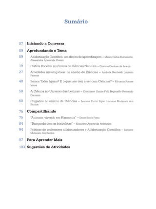 Sumário
07	 Iniciando a Conversa
09	 Aprofundando o Tema
09. Alfabetização Científica: um direito de aprendizagem – Mauro Carlos Romanatto,
Alessandra Aparecida Viveiro
19. Prática Docente no Ensino de Ciências Naturais – Cristina Cardoso de Araujo
27. Atividades investigativas no ensino de Ciências – Andrela Garibaldi Loureiro
Parente
40. Somos Todos Iguais? E o que isso tem a ver com Ciências? – Eduardo Pontes
Vieira
50. A Ciência no Universo das Leituras – Cristhiane Cunha Flôr, Reginaldo Fernando
Carneiro
60. Plugados no ensino de Ciências – Ivanete Zuchi Siple, Luciane Mulazani dos
Santos
75	 Compartilhando
75. “Animais: vivendo em Harmonia” – Deize Smek Pinto
84. “Dançando com as borboletas” – Elisabete Aparecida Rodrigues
94. Práticas de professores alfabetizadores e Alfabetização Científica – Luciane
Mulazani dos Santos
97	 Para Aprender Mais
103	 Sugestões de Atividades
 