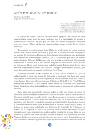 50
cade r n o 8
A Ciência no Universo das Leituras
Cristhiane Cunha Flôr
Reginaldo Fernando Carneiro
DAS UTOPIAS
Se as coisas são inatingíveis... ora!
Não é motivo para não querê-las...
Que tristes os caminhos se não fora
A mágica presença das estrelas!
(Mario Quintana - Espelho Mágico)
O poema de Mário Quintana, utilizado como epígrafe, nos lembra de uma
característica muito forte do fazer científico, que é a capacidade de almejar o
conhecimento distante, aquele que, por ora, nos parece inatingível. Imaginar,
criar, ser curioso... Essas são facetas imprescindíveis para a criação de um espírito
científico.
Como vimos em outros textos deste Caderno, a ciência se faz numa contínua
revisão das ideias e visões de mundo e, para isso, é necessário haver espaço para
as utopias! No documento Elementos Conceituais e Metodológicos para a definição
dos Direitos de Aprendizagem (BRASIL, 2012), é indicado que entre os direitos
para a área das Ciências da Natureza está o de ampliar a curiosidade das crianças,
desenvolver a criatividade e estabelecer relações da ciência com outras formas
de linguagem. Neste texto buscaremos trabalhar esses direitos à luz de um tema
também inspirado pelo poema de Quintana: “a mágica presença das estrelas”, por
meio de considerações a respeito do Sistema Sol e Terra.
É possível trabalhar o eixo Sistema Sol e Terra com as crianças do Ciclo de
Alfabetização a partir da leitura de literatura e materiais com base em outras
linguagens, aproveitando o potencial poético e simbólico desse tema para transitar
com elas por diferentes gêneros textuais. O Caderno 01 de 2013 do PNAIC Língua
Portuguesa apresenta a importância desta forma de trabalhar com diferentes
textos para desenvolver capacidades de compreensão e produção de textos orais e
escritos.
Cabe aqui uma importante conversa sobre a visão que temos do papel da
literatura assim concebida no ensino de Ciências Naturais. Não se trata de utilizar
literatura infantil, por exemplo, tendo como foco apenas os conceitos científicos.
Esta forma de lidar com os diferentes textos em sala de aula empobrece todo o
processo, pois faz uma verdadeira assepsia no texto literário, buscando a ciência
e possíveis conceitos científicos apresentados e furtando às crianças o prazer da
leitura, na perspectiva trabalhada nos Cadernos de Formação de Professores do
PNAIC 2013. Tampouco faz sentido ler poemas, mitos ou textos da tradição oral para
mostrar como esses pensamentos estão errados, reforçando a ideia, falsa, de que
somente a ciência tece uma narrativa correta a respeito dos fenômenos naturais.
Trata-se de oferecer gêneros textuais diversos para que, a partir dessas leituras, em
um movimento de construção de seu papel de leitor diante de diferentes textos, as
 