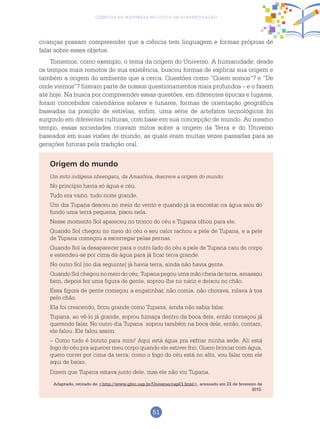 51
Ciências da Natureza no Ciclo de Alfabetização
crianças possam compreender que a ciência tem linguagem e formas próprias de
falar sobre esses objetos.
Tomemos, como exemplo, o tema da origem do Universo. A humanidade, desde
os tempos mais remotos de sua existência, buscou formas de explicar sua origem e
também a origem do ambiente que a cerca. Questões como “Quem somos”? e “De
onde viemos”? fizeram parte de nossos questionamentos mais profundos – e o fazem
até hoje. Na busca por compreender essas questões, em diferentes épocas e lugares,
foram concebidos calendários solares e lunares, formas de orientação geográfica
baseadas na posição de estrelas, enfim, uma série de artefatos tecnológicos foi
surgindo em diferentes culturas, com base em sua concepção de mundo. Ao mesmo
tempo, essas sociedades criavam mitos sobre a origem da Terra e do Universo
baseados em suas visões de mundo, as quais eram muitas vezes passadas para as
gerações futuras pela tradição oral.
Origem do mundo
Um mito indígena nheengatu, da Amazônia, descreve a origem do mundo:
No princípio havia só água e céu.
Tudo era vazio, tudo noite grande.
Um dia Tupana desceu no meio do vento e quando já ia encostar na água saiu do
fundo uma terra pequena, pisou nela.
Nesse momento Sol apareceu no tronco do céu e Tupana olhou para ele.
Quando Sol chegou no meio do céu o seu calor rachou a pele de Tupana, e a pele
de Tupana começou a escorregar pelas pernas.
Quando Sol ia desaparecer para o outro lado do céu a pele de Tupana caiu do corpo
e estendeu-se por cima da água para já ficar terra grande.
No outro Sol [no dia seguinte] já havia terra, ainda não havia gente.
Quando Sol chegou no meio do céu, Tupana pegou uma mão cheia de terra, amassou
bem, depois fez uma figura de gente, soprou-lhe no nariz e deixou no chão.
Essa figura de gente começou a engatinhar, não comia, não chorava, rolava à toa
pelo chão.
Ela foi crescendo, ficou grande como Tupana, ainda não sabia falar.
Tupana, ao vê-lo já grande, soprou fumaça dentro da boca dele, então começou já
querendo falar. No outro dia Tupana soprou também na boca dele, então, contam,
ele falou. Ele falou assim:
– Como tudo é bonito para mim! Aqui está água pra esfriar minha sede. Ali está
fogo do céu pra aquecer meu corpo quando ele estiver frio. Quero brincar com água,
quero correr por cima da terra; como o fogo do céu está no alto, vou falar com ele
aqui de baixo.
Dizem que Tupana estava junto dele, mas ele não viu Tupana.
Adaptado, retirado de <http://www.ghtc.usp.br/Universo/cap01.html>, acessado em 22 de fevereiro de
2015.
 