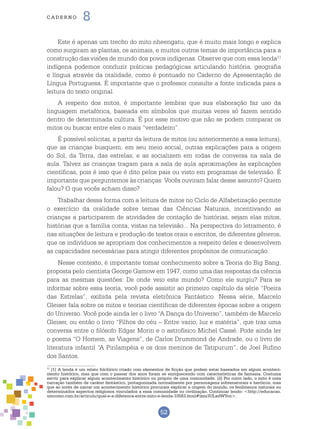 52
cade r n o 8
Este é apenas um trecho do mito nheengatu, que é muito mais longo e explica
como surgiram as plantas, os animais, e muitos outros temas de importância para a
construção das visões de mundo dos povos indígenas. Observe que com essa lenda11
indígena podemos conduzir práticas pedagógicas articulando história, geografia
e língua através da oralidade, como é pontuado no Caderno de Apresentação de
Língua Portuguesa. É importante que o professor consulte a fonte indicada para a
leitura do texto original.
A respeito dos mitos, é importante lembrar que sua elaboração faz uso da
linguagem metafórica, baseada em símbolos que muitas vezes só fazem sentido
dentro de determinada cultura. É por esse motivo que não se podem comparar os
mitos ou buscar entre eles o mais “verdadeiro”.
É possível solicitar, a partir da leitura de mitos (ou anteriormente a essa leitura),
que as crianças busquem, em seu meio social, outras explicações para a origem
do Sol, da Terra, das estrelas, e as socializem em rodas de conversa na sala de
aula. Talvez as crianças tragam para a sala de aula aproximações às explicações
científicas, pois é isso que é dito pelos pais ou visto em programas de televisão. É
importante que perguntemos às crianças: Vocês ouviram falar desse assunto? Quem
falou? O que vocês acham disso?
Trabalhar dessa forma com a leitura de mitos no Ciclo de Alfabetização permite
o exercício da oralidade sobre temas das Ciências Naturais, incentivando as
crianças a participarem de atividades de contação de histórias, sejam elas mitos,
histórias que a família conta, vistas na televisão... Na perspectiva do letramento, é
nas situações de leitura e produção de textos orais e escritos, de diferentes gêneros,
que os indivíduos se apropriam dos conhecimentos a respeito deles e desenvolvem
as capacidades necessárias para atingir diferentes propósitos de comunicação.
Nesse contexto, é importante tomar conhecimento sobre a Teoria do Big Bang,
proposta pelo cientista George Gamow em 1947, como uma das respostas da ciência
para as mesmas questões: De onde veio este mundo? Como ele surgiu? Para se
informar sobre essa teoria, você pode assistir ao primeiro capítulo da série “Poeira
das Estrelas”, exibida pela revista eletrônica Fantástico. Nessa série, Marcelo
Gleiser fala sobre os mitos e teorias científicas de diferentes épocas sobre a origem
do Universo. Você pode ainda ler o livro “A Dança do Universo”, também de Marcelo
Gleiser, ou então o livro “Filhos do céu – Entre vazio, luz e matéria”, que traz uma
conversa entre o filósofo Edgar Morin e o astrofísico Michel Cassé. Pode ainda ler
o poema “O Homem, as Viagens”, de Carlos Drummond de Andrade, ou o livro de
literatura infantil “A Pirilampéia e os dois meninos de Tatipurum”, de Joel Rufino
dos Santos.
11
[1] A lenda é um relato folclórico criado com elementos de ficção que podem estar baseados em algum aconteci-
mento histórico, mas que com o passar dos anos foram se enriquecendo com características de fantasia. Costuma
servir para explicar algum acontecimento histórico ou próprio de uma comunidade. [2] Por outro lado, o mito é uma
narração também de caráter fantástico, protagonizada normalmente por personagens sobrenaturais e heróicos, mas
que ao invés de narrar um acontecimento histórico procuram explicar a origem do mundo, os fenômenos naturais ou
determinados aspectos religiosos vinculados a essa comunidade ou civilização. Continuar lendo: <http://educacao.
umcomo.com.br/articulo/qual-e-a-diferenca-entre-mito-e-lenda-10583.html#ixzz3ULxdWYon>.
 