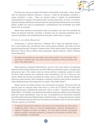 53
Ciências da Natureza no Ciclo de Alfabetização
Perceba que, para sua própria formação e informação você pode, e deve, lançar
mão de diferentes gêneros textuais: o poema, o texto de divulgação científica, o
artigo científico, o mito... Cada um desses textos é repleto de possibilidades
interpretativas a respeito dos objetos sobre os quais discorrem, no caso, o Universo.
Algumas dessas referências não precisam ser apresentadas diretamente aos alunos,
porém, podem ser úteis na preparação e planejamento das atividades que serão
feitas com as crianças.
Neste texto estamos conversando sobre ser possível, por meio da variedade de
oferta de gêneros textuais, perceber e permitir que as crianças percebam que a
ciência é também uma possibilidade de entender e falar sobre o mundo.
A Terra é uma Bola Bailarina!
Atualmente a ciência descreve o Sistema Sol e Terra da seguinte forma: o
Sol é uma estrela que, juntamente com outros corpos celestes, que estão sob seu
domínio gravitacional, formam o sistema solar. Entre estes corpos, há oito planetas:
Mercúrio, Vênus, Terra e Marte (mais próximos), Júpiter, Saturno, Urano e Netuno
(mais afastados).
Se existe um planetário em sua cidade, vale a pena visitá-lo com as crianças. Caso
não tenha, é possível fazer uma visita virtual ao Planetário do Rio de Janeiro (ver
seção “Para Saber Mais”).
Esse sistema é chamado Heliocêntrico, por ter o Sol como centro e os planetas
desenvolvendoórbitaselípticasaoseuredor.Masnemsemprefoiassim.Antigamente
pensava-se que o Sol, assim como as outras estrelas e planetas, girava ao redor
da Terra. Esse sistema era conhecido como Geocêntrico, por ter a Terra em seu
centro. Essas são formas resumidas de contar como a ciência, através dos tempos,
descreveu esse sistema. Para relembrar e também conhecer essa história, assista ao
vídeo Heliocentrismo (link disponível na seção “Para Saber Mais”).
Essas teorias nos fazem pensar nos movimentos terrestres. Uma boa fonte de
leituras para as crianças sobre esse tema é a série da TV Escola: De onde vem?
(Especificamente o episódio De onde vem o dia e a noite? – Consulte a seção “Para
Saber Mais”). O trabalho com desenhos animados, pequenos vídeos e documentários
pode ser muito interessante, uma vez que, na perspectiva do letramento adotada
pelo Pacto Nacional pela Alfabetização na Idade Certa, a criança precisa ter contato
com os diferentes tipos de texto que circulam na sociedade, tanto no que diz respeito
à forma, quanto ao conteúdo.
O software Google Earth também é uma forma muito interessante de inserir textos
imagéticos sobre a Terra no Ciclo de Alfabetização, conforme apresentado no
capítulo “Plugados no ensino de Ciência”. Por meio desse software você poderá
explorar também conteúdos presentes no Caderno de Geometria do PNAIC 2014,
como localização e coordenadas.
 