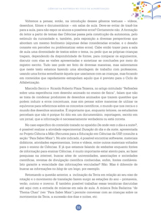 55
Ciências da Natureza no Ciclo de Alfabetização
Voltemos a pensar, então, na introdução desses gêneros textuais – vídeos,
desenhos, filmes e documentários – em salas de aula. Deve-se evitar de trazê-los
para a aula, para não expor os alunos a possíveis erros? Certamente não. A formação
do leitor a partir de temas das Ciências passa pela construção da autonomia, pelo
estímulo da curiosidade e, também, pela exposição a diversas perspectivas que
abordam um mesmo fenômeno (algumas delas consideradas erradas, e o desafio
consiste em perceber ou problematizar estes erros). Cabe então trazer para a sala
de aula uma diversidade de textos sobre o tema, ou pedir que as próprias crianças
tragam, dependendo da disponibilidade de fontes, para comparar os argumentos,
discutir com elas as visões apresentadas e sintetizar as conclusões por meio do
registro escrito. Tudo isso pode ser feito de diversas maneiras, mas salientamos
que neste texto estamos fazendo uma abordagem de trabalho com professores,
usando uma forma semelhante àquela que usaríamos com as crianças, mas focando
em conteúdos que rapidamente extrapolam aquilo que é previsto para o Ciclo de
Alfabetização.
Marcello Secco e Ricardo Roberto Plaza Teixeira, no artigo intitulado “Reflexões
sobre uma experiência com desenho animado no ensino de física”, falam que não
se trata de condenar produtores de desenhos animados que trazem questões que
podem induzir a erros conceituais, mas sim pensar sobre maneiras de utilizar os
equívocos para refletirmos sobre os conceitos científicos, o mundo que nos cerca e o
mundo dos desenhos animados. É importante que, enquanto leitores, os estudantes
percebam que não é porque foi dito em um documentário, reportagem, escrito em
um jornal, que a informação é necessariamente verdadeira ou está correta.
No caso específico do conteúdo tratado no episódio De onde vem o dia e a noite?,
é possível realizar a atividade experimental Duração do dia e da noite, apresentada
no Projeto Ciência a Mão (Recursos para a Educação em Ciências da USP, consulte a
seção “Para Saber Mais”). No site indicado, é possível encontrar softwares, materiais
didáticos, atividades experimentais, livros e vídeos, entre outros materiais voltados
para o ensino de Ciências. E já que estamos falando de websites enquanto fontes
de informação para ensinar Ciências, é muito importante estar atento para, ao fazer
pesquisas na internet, buscar sites de universidades, associações e sociedades
científicas, revistas de divulgação científica conhecidas, enfim, fontes confiáveis.
Isto garante a veracidade das informações veiculadas? Não. Mas é diferente de
buscar as informações no blog de um leigo, por exemplo.
Retomando a questão anterior, a inclinação da Terra em relação ao seu eixo de
rotação e o movimento de translação fazem surgir as estações do ano – primavera,
verão, outono e inverno. É também possível trabalhar essas temáticas discutidas
até aqui com a entrada de músicas em sala de aula. A música Bola Bailarina “de
Thema Chan” (ver “Para Saber Mais”) permite conversar com as crianças sobre os
movimentos da Terra, a sucessão dos dias e noites, etc.
 