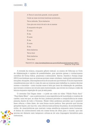 56
cade r n o 8
A Terra é uma bola grande, muito grande
Onde as mais incríveis histórias acontecem...
Terra redonda, Terra bailarina
Que gira em torno do sol e de si mesma
E enquanto ela gira
É noite
É dia
É noite
É dia
É noite
É dia
Bola bailarina
Terra Azul
Bola bailarina
Terra Azul
Disponível em: <http://portaldoprofessor.mec.gov.br/fichaTecnicaAula.html?aula=25271>.
Acesso em: 15 ago. 2014.
A entrada da música, enquanto gênero textual, no ensino de Ciências no Ciclo
de Alfabetização é repleta de possibilidades, pois permite pensar o conhecimento
científico de forma lúdica, prazerosa e estimulante. Barros, Zanella e Araújo-Jorge
(2013) nos lembram que as músicas povoam nosso cotidiano, traduzindo sentimentos,
emoções,situações,informaçõesacercadomundoemquevivemos.Émuitoimportante
considerarmos que não é o caso de usar as músicas para trabalhar ou mesmo decorar
nomes e conceitos – como muitas vezes é feito por meio da elaboração de paródias,
que tornam a música um recurso para memorização, que incute na criança a visão da
leitura enquanto repetição do que já está posto.
O cientista Carl Sagan disse – e pode ser visto no vídeo “Pálido Ponto Azul”
“Para Saber Mais” – que a astronomia é uma experiência de humildade e criadora de
caráter, uma vez que, ao olhar de fora, podemos perceber a insignificância de nosso
planeta diante de todo o Universo. Nesse vídeo podemos perceber que é possível
fazer ciência, e falar disso, de uma forma muito poética. Isso permite que futuras
gerações façam, por sua vez, uma ciência mais próxima da poesia, da sensibilidade,
enfim, de características que marcam nossa existência enquanto seres humanos.
A beleza do conhecimento está em nossa forma de olhar para o mundo, que não
precisa ser distante nem tampouco utilizar-se de uma linguagem hermética para
comunicar.
 