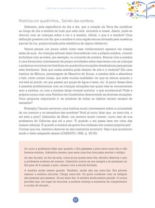 57
Ciências da Natureza no Ciclo de Alfabetização
Histórias em quadrinhos... Saindo das sombras
Sabemos, pela experiência do dia a dia, que a rotação da Terra faz modificar
ao longo do dia a sombra de tudo que está nela, inclusive a nossa. Assim, pode-se
discutir com as crianças sobre a luz e a sombra. Afinal, o que é a sombra? Uma
definição possível nos diz que a sombra é uma região escura formada pela ausência
parcial da luz, proporcionada pela existência de algum obstáculo.
Vamos pensar um pouco sobre como esse conhecimento aparece em nossas
salas de aula. As crianças adoram fazer brincadeiras com a própria sombra, criando
bichinhos com as mãos, por exemplo, ou correndo da sombra. Brincar com a sombra
é uma forma bem interessante de propor atividades sobre esse tema com as crianças
e podemos encontrar em histórias em quadrinhos situações desafiadoras para pensar
esse fenômeno. Será que nossa sombra pode desistir de nós e ir embora? Em uma
história da Mônica, personagem de Maurício de Souza, a sombra dela a abandona
e fala, entre outras coisas, que sofre muitas maldades: ter que se esticar quando o
sol está se pondo, ter que passar por poças de água e lama, etc. A partir dessa ideia
é possível problematizar com as crianças situações nas quais elas se encontrariam
sem a sombra, ou com a sombra delas vivendo sozinha: o que aconteceria? Pode a
própria turma criar uma História em Quadrinhos descrevendo as diversas situações.
Uma pergunta importante é: as sombras de todos os objetos variam sempre de
tamanho?
Rodolpho Caniato escreveu uma história muito interessante sobre a curiosidade
de um menino e os tamanhos das sombras! Você já ouviu falar que, ao meio-dia, o
sol está a pino? Joãozinho da Maré, um menino muito curioso, ouviu isso de sua
professora de Ciências que sol a pino “É quando o sol passa bem em cima das
nossas cabeças. É quando a sombra da gente fica embaixo dos nossos próprios pés”.
Curioso que era, resolveu observar se isso realmente acontece. Veja o que aconteceu
lendo o texto adaptado abaixo (CANIATO, 1992, p. 29-30):
Ao ouvir a professora falar que quando o Sol passasse a pino seria meio-dia e não
haveria sombra, Joãozinho pensou que seria uma boa hora para acertar o relógio.
Ao sair da sala, no fim da aula, como já era quase meio-dia, decidiu observar o que
a professora acabara de ensinar. Joãozinho juntou-se aos amigos e se postaram ao
Sol para vê-lo passar a pino, mesmo com a escola fechada.
A sombra ainda estava grande. Também, ainda não era meio-dia. Era preciso
esperar a sombra encurtar. Chega meio-dia. Os guris conferem com os relógios
das pessoas que passam. Já era meio-dia. A sombra ainda estava grande. A turma
percebe que, em lugar de encurtar, a sombra começa a aumentar de comprimento
e mudar de direção...
 