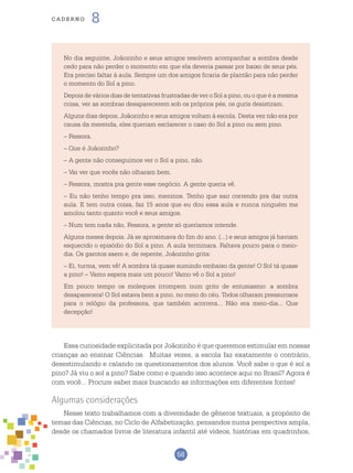 58
cade r n o 8
No dia seguinte, Joãozinho e seus amigos resolvem acompanhar a sombra desde
cedo para não perder o momento em que ela deveria passar por baixo de seus pés.
Era preciso faltar à aula. Sempre um dos amigos ficaria de plantão para não perder
o momento do Sol a pino.
Depois de vários dias de tentativas frustradas de ver o Sol a pino, ou o que é a mesma
coisa, ver as sombras desaparecerem sob os próprios pés, os guris desistiram.
Alguns dias depois, Joãozinho e seus amigos voltam à escola. Desta vez não era por
causa da merenda, eles queriam esclarecer o caso do Sol a pino ou sem pino.
– Fessora.
– Que é Joãozinho?
– A gente não conseguimos ver o Sol a pino, não.
– Vai ver que vocês não olharam bem.
– Fessora, mostra pra gente esse negócio. A gente queria vê.
– Eu não tenho tempo pra isso, meninos. Tenho que sair correndo pra dar outra
aula. E tem outra coisa, faz 15 anos que eu dou essa aula e nunca ninguém me
amolou tanto quanto você e seus amigos.
– Num tem nada não, Fessora, a gente só queríamos intende.
Alguns meses depois. Já se aproximava do fim do ano. (...) e seus amigos já haviam
esquecido o episódio do Sol a pino. A aula terminara. Faltava pouco para o meio-
dia. Os garotos saem e, de repente, Joãozinho grita:
– Ei, turma, vem vê! A sombra tá quase sumindo embaixo da gente! O Sol tá quase
a pino! – Vamo espera mais um pouco! Vamo vê o Sol a pino!
Em pouco tempo os moleques irrompem num grito de entusiasmo: a sombra
desaparecera! O Sol estava bem a pino, no meio do céu. Todos olharam pressurosos
para o relógio da professora, que também acorrera... Não era meio-dia... Que
decepção!
Essa curiosidade explicitada por Joãozinho é que queremos estimular em nossas
crianças ao ensinar Ciências. Muitas vezes, a escola faz exatamente o contrário,
desestimulando e calando os questionamentos dos alunos. Você sabe o que é sol a
pino? Já viu o sol a pino? Sabe como e quando isso acontece aqui no Brasil? Agora é
com você... Procure saber mais buscando as informações em diferentes fontes!
Algumas considerações
Nesse texto trabalhamos com a diversidade de gêneros textuais, a propósito de
temas das Ciências, no Ciclo de Alfabetização, pensandos numa perspectiva ampla,
desde os chamados livros de literatura infantil até vídeos, histórias em quadrinhos,
 