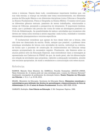 59
Ciências da Natureza no Ciclo de Alfabetização
mitos e músicas. Depois disso tudo, consideramos importante lembrar que, em
sua vida escolar, a criança vai estudar esse tema recorrentemente, em diferentes
pontos da Educação Básica e em diferentes disciplinas (como Ciências e Geografia
no Ensino Fundamental, Física e Geografia no Ensino Médio). O mesmo serve para
os diferentes gêneros textuais, passíveis de serem trabalhados, relacionados a
temas de Ciências, pensando a perspectiva do letramento. É importante lembrar,
então, que o professor não precisa dar conta de todas as abordagens possíveis no
Ciclo de Alfabetização. As possibilidades de textos e atividades que trouxemos não
devem ser vistas como receitas a serem seguidas: cada turma, realidade e contexto
demandarão planejamentos e recortes específicos.
É fundamental considerar que apesar do foco desse texto ser a leitura, esta
não deve ser dissociada da escrita. Então, sempre que possível, o professor deve
entrelaçar atividades de leitura com atividades de escrita, individual ou coletiva,
de forma que o processo de construção de conhecimentos em Ciências esteja
sempre acompanhado do necessário registro. Finalmente, não falamos sobre os
alunos público-alvo da Educação Especial, mas entendemos clara a mensagem já
apresentada nos Cadernos do PNAIC de que, de modo geral, não há diferenciação
em relação às atividades aqui propostas, cabendo a adequação necessária, através
dos recursos apropriados, de modo a estabelecer a comunicação com estes alunos.
Referências
BARROS, Marcelo Diniz Monteiro de; ZANELLA, Priscilla Guimarães; ARAÚJO-JORGE,
Tania Cremonini de. A música pode ser uma estratégia para o ensino de Ciências Naturais?
Analisando concepções de professores da educação básica. Ensaio Pesquisa em Educação
em Ciências, v. 15, n. 1, p. 81-94, 2012.
BRASIL. Ministério da Educação. Secretaria de Educação Básica. Elementos conceituais e
metodológicos para definição dos direitos de aprendizagem e desenvolvimento do Ciclo de
Alfabetização (1.o
, 2.o
e 3.o
anos) do Ensino Fundamental. Brasília, MEC/SEB, 2012b
CANIATO, Rodolpho. Com Ciência na Educação. 3. Ed. Campinas: Papirus, 1992.
 