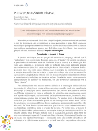 60
cade r n o 8
Quais tecnologias você utiliza para realizar as tarefas do seu seu dia a dia?
Quais tecnologias você utiliza em sua prática pedagógica?
Plugados no ensino de Ciências
Ivanete Zuchi Siple
Luciane Mulazani dos Santos
Conectar (login): Um pouco sobre o muito da tecnologia
Resolvemos iniciar esse texto com perguntas para provocarmos reflexões sobre
o uso da tecnologia. Ao se responder a essas perguntas, é mais fácil enumerar
tecnologias que apoiam as tarefas cotidianas do que decidir quais recursos utilizados
nas práticas pedagógicas podem ser definidos como tecnologia. Isso acontece
porque há uma discussão anterior: o que é tecnologia?
Tecnologia = techné + logus
A palavra tecnologia vem da junção do termo tecno, do grego techné, que é
“saber fazer” e do termo logia, do grego logus, que é “razão”. Há tempos, estudiosos
e pesquisadores debatem sobre as fronteiras entre a ciência e a tecnologia. Em
uma visão clássica, a tecnologia pode ser definida como uma aplicação prática
do conhecimento científico para a solução de um determinado problema. Porém,
podemos dizer que essa visão clássica não contempla, na contemporaneidade,
a relação entre ciência e tecnologia porque a tecnologia não pode ser entendida
apenas como um produto da ciência, pois em muitas situações elas estão conectadas
e essa conexão possibilita a evolução de ambas. Percebe-se, assim, uma constante
ressignificação do conceito de tecnologia, em um movimento compatível com o
“fazer ciência”.
Para exemplificar essa relação entre a ciência e a tecnologia, vamos lembrar
da criação do telescópio e pensar sobre a seguinte questão: qual foi o papel desta
tecnologia (o telescópio) para o desenvolvimento da Ciência? Estudando a história
da Ciência, podemos ver como a utilização do telescópio em experimentos, como
um aparato tecnológico, foi importante para que Galileu Galilei, no século XVII,
ressiginificasse muitas das certezas da Ciência. Por muitos anos, a humanidade
acreditou que a Terra era imóvel e que os outros astros giravam ao seu redor. Galileu
foi um dos que propiciou evidências de que os planetas giravam em torno do Sol e não
em torno da Terra. Esse é um dos exemplos que mostram como o desenvolvimento
da tecnologia contribuiu para o avanço da Ciência. Por outro lado, a Ciência é
também responsável pelo avanço da tecnologia. A edição de fevereiro de 2014 da
revista Ciência Hoje divulgou notícia sobre o lançamento, previsto para 2024, de
um supertelescópio espacial. Chamado de Plato (Planetary Transits and Oscillations
of Stars), este aparato tecnológico – construído como um satélite formado por 34
telescópios e 136 câmeras acopladas – poderá vasculhar, segundo os cientistas,
 