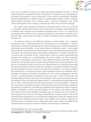 61
Ciências da Natureza no Ciclo de Alfabetização
mais de um milhão de estrelas em busca de planetas gêmeos da Terra. A partir
dessa atividade, será possível medir os tamanhos, as massas e, por consequência,
as idades dos planetas e sóis encontrados, o que levará a comunidade científica,
muito provavelmente, ao debate sobre as possibilidades desses “novos” sistemas
solares serem parecidos com o sistema solar e, portanto, abrigarem vida. Serão
novas informações sobre o espaço, acessíveis por meio de uma nova tecnologia.
Há, ainda, outra questão que permeia a discussão sobre o que é ou o que não
é tecnologia. Muitas das vezes em que se fala sobre tecnologia, há referências às
novidades mais recentes ou aos projetos inovadores para o futuro. Ou, pensa-se na
tecnologia como sinônimo de um aparato que pode ser conectado na tomada ou na
internet. Mas, será mesmo que essa é a melhor definição para tecnologia? Vamos
ver que não.
Ao longo do tempo, e em diferentes espaços, a humanidade criou e adaptou
tecnologias para o desenvolvimento de ferramentas que a ajudassem a resolver
problemas e melhorar a qualidade de vida. Foram criadas, assim, desde soluções para
sobrevivência na sociedade – como lanças feitas com galhos ou ossos – até soluções
para conhecer o mundo fora dos nossos limites, como supertelescópios que exploram
o universo. Na história do avanço tecnológico levada para o contexto educacional,
a lousa de giz (ou quadro de giz, quadro negro, verde ou branco) pendurada nas
paredes das escolas foi a representação, por muito tempo, de uma tecnologia
inovadora. A tecnologia “lousa de giz” existe desde o final do século XIX. Seu uso,
nas escolas, fez parte de uma revolução nos métodos de ensino dos professores, com
direito a um espaço central na sala de aula. Naquela época, a lousa de giz nas salas
de aula caracterizava a escola moderna e inovadora. O professor utilizava a lousa de
giz para as aulas de leitura e escrita como aparato tecnológico, um recurso inovador
que transformou o processo de ensino antes baseado somente na oralidade. Isso é
retratado na seguinte afirmação divulgada em uma revista pedagógica francesa
de 1901: “o melhor professor é aquele que mais usa o giz”12
. Com a lousa de giz, era
possível utilizar a escrita como suporte à oralidade. Pense nisso como uma revolução
tecnológica! Uma revolução para aquela época! E o processo de inovação não parou
por aí. Hoje, muitas escolas do nosso país possuem as lousas digitais, “lousas de
giz” interativas e sensíveis ao toque, como grandes telas de computador projetadas
na parede que podem ser utilizadas pelo professor para apresentar textos, imagens,
vídeos, animações e outros recursos digitais, de tal maneira que possa interagir
com eles de uma forma também inovadora para os tempos em que vivemos. A
lousa digital já é um recurso tecnológico presente em muitas escolas e vem sendo
utilizada pelos professores em suas práticas pedagógicas. Esses são exemplos que
mostram que a definição de tecnologia, e sua relação com a Ciência, depende do
contexto social e temporal de uso e aplicação. Mas o que é certo é a evidência das
transformações vividas por conta da inserção da tecnologia no cotidiano.
12
(Musée Pédagogique, 1901, p.186, apud Bastos, 2005).
Musée Pédagogique et Bibliothèque centrale de l’Enseignement primaire. Notes sur les origines du tableau noir. Re-
vue Pédagogique. Paris, t. XXXVIII, n. 1, pp. 186-188, 15 janvier/1901
 