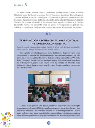 62
cade r n o 8
TRABALHO COM A LOUSA DIGITAL PARA CONTAR A
HISTÓRIA DA GALINHA RUIVA
Relato de experiência da professora Juliana Caroline Chiafitela Loch, da Escola Municipal Se-
vero Ribeiro de Camargo, do município de Colombo, Paraná.
Este trabalho foi realizado com uma turma de 30 alunos do primeiro ano, sendo
19 meninos e 11 meninas, no período vespertino. As atividades iniciaram com uma
contação de história. Utilizando um livro didático, contei para eles a fábula “A Galinha
Ruiva”. Depois da história contada, expliquei para os alunos que essa é uma fábula
de domínio público, que há várias versões sobre ela, contadas em diferentes livros.
Utilizando a lousa digital, mostrei para eles capas de diferentes livros que contam
essa mesma história.
A nossa escola possui 6 salas de aula, sendo que 2 delas têm uma lousa digital
instalada na parede, desde 2011, do modelo que usa uma caneta. A minha sala é uma
dessas que têm a lousa instalada e eu costumo usá-la uma vez por semana. Quando
outra professora quer usar a lousa digital em suas atividades, nós fazemos uma troca
de salas num esquema de rodízio que acontece entre nós. Acho muito bacana utilizar
O relato abaixo mostra como a professora alfabetizadora Juliana Caroline
Chiafitela Loch, da Escola Municipal Severo Ribeiro de Camargo, do município de
Colombo, Paraná, utilizou a lousa digital com os alunos do primeiro ano. O trabalho da
professora Juliana envolveu, de forma articulada, conteúdos de Ciências, Português,
História, Geografia e Matemática. No relato sobre a sequência didática “A História
da Galinha Ruiva”, ela nos conta como fez uso da tecnologia em sua prática para
trabalhar conteúdos de Ciências relacionados aos temas Alimentação e Animais.
ArquivodosAutores
 