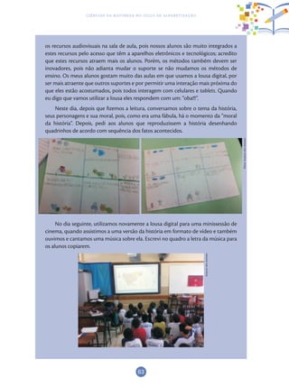 63
Ciências da Natureza no Ciclo de Alfabetização
os recursos audiovisuais na sala de aula, pois nossos alunos são muito integrados a
estes recursos pelo acesso que têm a aparelhos eletrônicos e tecnológicos; acredito
que estes recursos atraem mais os alunos. Porém, os métodos também devem ser
inovadores, pois não adianta mudar o suporte se não mudamos os métodos de
ensino. Os meus alunos gostam muito das aulas em que usamos a lousa digital, por
ser mais atraente que outros suportes e por permitir uma interação mais próxima do
que eles estão acostumados, pois todos interagem com celulares e tablets. Quando
eu digo que vamos utilizar a lousa eles respondem com um: “oba!!!”.
Neste dia, depois que fizemos a leitura, conversamos sobre o tema da história,
seus personagens e sua moral, pois, como era uma fábula, há o momento da “moral
da história”. Depois, pedi aos alunos que reproduzissem a história desenhando
quadrinhos de acordo com sequência dos fatos acontecidos.
No dia seguinte, utilizamos novamente a lousa digital para uma minissessão de
cinema, quando assistimos a uma versão da história em formato de vídeo e também
ouvimos e cantamos uma música sobre ela. Escrevi no quadro a letra da música para
os alunos copiarem. Fotos:ArquivodosAutores
ArquivodosAutores
 