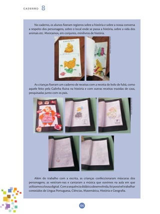 64
cade r n o 8
No caderno, os alunos fizeram registros sobre a história e sobre a nossa conversa
a respeito dos personagens, sobre o local onde se passa a história, sobre a vida dos
animais etc. Montamos, em conjunto, minilivros de história.
As crianças fizeram um caderno de receitas com a receita de bolo de fubá, como
aquele feito pela Galinha Ruiva na história e com outras receitas trazidas de casa,
pesquisadas junto com os pais.
Além do trabalho com a escrita, as crianças confeccionaram máscaras dos
personagens, as vestiram-nas e cantaram a música que ouvimos na aula em que
utilizamosalousadigital. Comasequênciadidáticadesenvolvida,foipossíveltrabalhar
conteúdos de Língua Portuguesa, Ciências, Matemática, História e Geografia.
Fotos:ArquivodosAutores
Fotos:ArquivodosAutores
 