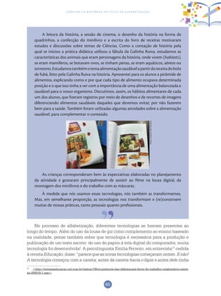 65
Ciências da Natureza no Ciclo de Alfabetização
As crianças corresponderam bem às expectativas elaboradas no planejamento
da atividade e gostaram principalmente de assistir ao filme na lousa digital, da
montagem dos minilivros e do trabalho com as máscaras.
À medida que nós usamos essas tecnologias, nós também as transformamos.
Mas, em semelhante proporção, as tecnologias nos transformam e (re)constroem
muitas de nossas práticas, tanto pessoais quanto profissionais.
13
<http://revistaeducacao.uol.com.br/textos/195/a-potencia-das-diferencasa-favor-do-trabalho-colaborativo-entre-
as-292016-1.asp>.
A leitura da história, a sessão de cinema, o desenho da história na forma de
quadrinhos, a confecção do minilivro e a escrita do livro de receitas motivaram
estudos e discussões sobre temas de Ciências. Como a contação de história pela
qual se iniciou a prática didática utilizou a fábula da Galinha Ruiva, estudamos as
características dos animais que eram personagens da história, onde vivem (habitats),
se eram mamíferos, se botavam ovos, se tinham penas, se eram aquáticos, aéreos ou
terrestres.Estudamostambémotemaalimentaçãosaudávelapartirdareceitadobolo
de fubá, feito pela Galinha Ruiva na história. Apresentei para os alunos a pirâmide de
alimentos, explicando como e por que cada tipo de alimento ocupava determinada
posição e o que isso tinha a ver com a importância de uma alimentação balanceada e
saudável para o nosso organismo. Discutimos, assim, os hábitos alimentares de cada
um dos alunos, que fizeram registros por meio de desenhos e de recortes de imagens
diferenciando alimentos saudáveis daqueles que devemos evitar, por não fazerem
bem para a saúde. Também foram utilizadas algumas atividades sobre a alimentação
saudável, para complementar o conteúdo.
No processo de alfabetização, diferentes tecnologias se fizeram presentes ao
longo do tempo. Além do uso da lousa de giz como complemento ao ensino baseado
na oralidade, pense também sobre que tecnologia é necessária para a produção e
publicação de um texto escrito: do uso do papiro à tela digital do computador, muita
tecnologia foi desenvolvida! A psicolinguista Emilia Ferreiro, em entrevista13
cedida
àrevista Educação,disse:“parecequeasnovastecnologiascomeçaramontem.Enão!
A tecnologia começou com a caneta; antes da caneta havia o lápis e antes dele tinha
Fotos:ArquivodosAutores
 