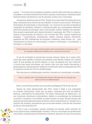 66
cade r n o 8
Você já observou como essas transformações estão acontecendo na maneira como
as crianças estabelecem relações com o mundo que as cerca?
a pena...”. O conceito de tecnologia é complexo, mas fica fácil entender seu papel na
sociedade e no desenvolvimento da Ciência quando conhecemos e refletimos sobre
transformações resultantes do uso de aparatos criados com a tecnologia.
Atualmente falamos muito em TICs. Você já ouviu falar delas? Se ainda não ouviu
falar, certamente já as utilizou em seu trabalho, no lazer ou nos estudos. TICs são as
Tecnologias de Informação e Comunicação: um conjunto de recursos tecnológicos
integrados de hardware, software e telecomunicação que automatizam diferentes
práticas humanas de educação, lazer, comunicação, saúde e trabalho, por exemplo.
Uma grande responsável pelo desenvolvimento e aplicação das TICs é a internet.
Graças à popularização da internet e aos recursos das TICs, usamos engenhocas
plugadas – computadores, smartphones, tablets, câmeras digitais, televisores,
aparelhos de GPS, plataformas de educação a distância, redes sociais, etc. – que
transformam as formas de comunicação, o acesso à informação, a socialização, a
interação e a educação.
O uso da tecnologia é natural para muitas crianças. Basta ver, à nossa volta,
como elas usam tablets e celulares, por exemplo, para assistir a filmes, ler e utilizar
jogos. É uma geração de nativos digitais, ou seja, de pessoas que não conhecem
o mundo sem essas tecnologias, um cenário novo que tem levado educadores e
pesquisadores a questionarem e refletirem criticamente sobre a integração das TICs
no ambiente escolar do Ciclo de Alfabetização.
Nós discutimos a alfabetização científica, levando em consideração a questão:
Como e quando usar a tecnologia para ensinar Ciências para as crianças que
estão no Ciclo de Alfabetização?
Essa é uma dúvida presente em sua prática pedagógica? Você não está só!
Apesar da vasta disseminação das TICs, ainda é frágil a sua integração
no contexto educacional. Ainda que se façam presentes por meio de políticas
públicas (laboratórios de informática, TV escola, distribuição de tablets etc.), ou
por iniciativas individuais (computadores, tablets ou smartphones de professores
e alunos) é incipiente o uso desses recursos durante as aulas. Muitas escolas não
possuem recursos disponíveis para os alunos, como computadores ou conexão com a
internet. Há, também, situações em que os recursos existem, mas não são utilizados
da forma como poderiam ser.
O fato é que a tecnologia, quando utilizada nas escolas, pode contribuir de
forma positiva para a alfabetização científica. Ciência e tecnologia nos possibilitam
uma melhor compreensão de fenômenos cotidianos, fazendo com que encontremos
 