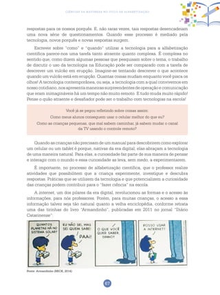 67
Ciências da Natureza no Ciclo de Alfabetização
respostas para os nossos porquês. E, não raras vezes, tais respostas desencadeiam
uma nova série de questionamentos. Quando esse processo é mediado pela
tecnologia, novos porquês e novas respostas surgem.
Escrever sobre “como” e “quando” utilizar a tecnologia para a alfabetização
científica parece-nos uma tarefa tanto atraente quanto complexa. É complexa no
sentido que, como dizem algumas pessoas que pesquisam sobre o tema, o trabalho
de discutir o uso da tecnologia na Educação pode ser comparado com a tarefa de
descrever um vulcão em erupção. Imagine-se tentando descrever o que acontece
quando um vulcão está em erupção. Quantas coisas mudam enquanto você pisca os
olhos! A tecnologia contemporânea, ou seja, a tecnologia com a qual convivemos em
nosso cotidiano, nos apresenta maneiras surpreendentes de operação e comunicação
que eram inimagináveis há um tempo não muito remoto. E tudo muda muito rápido!
Pense o quão atraente e desafiador pode ser o trabalho com tecnologias na escola!
Você já se pegou refletindo sobre coisas assim:
Como meus alunos conseguem usar o celular melhor do que eu?
Como as crianças pequenas, que mal sabem caminhar, já sabem mudar o canal
da TV usando o controle remoto?
Quando as crianças não precisam de um manual para descobrirem como explorar
um celular ou um tablet é porque, nativas da era digital, elas abraçam a tecnologia
de uma maneira natural. Para elas, a curiosidade faz parte de sua maneira de pensar
e interagir com o mundo e essa curiosidade as leva, sem medo, a experimentarem.
É importante, no processo de alfabetização científica, que o professor realize
atividades que possibilitem que a criança experimente, investigue e descubra
respostas. Práticas que se utilizem da tecnologia e que potencializem a curiosidade
das crianças podem contribuir para o “fazer ciência” na escola.
A internet, um dos pilares da era digital, revolucionou as formas e o acesso às
informações, para nós professores. Porém, para muitas crianças, o acesso a essa
informação talvez seja tão natural quanto a velha enciclopédia, conforme retrata
uma das tirinhas do livro “Armandinho”, publicadas em 2011 no jornal “Diário
Catarinense”:
Fonte: Armandinho (BECK, 2014)
 