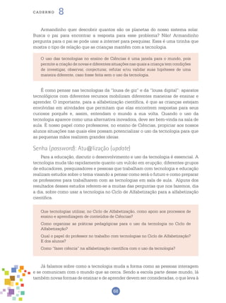 68
cade r n o 8
Armandinho quer descobrir quantos são os planetas do nosso sistema solar.
Busca o pai para encontrar a resposta para esse problema? Não! Armandinho
pergunta para o pai se pode usar a internet para pesquisar. Essa é uma tirinha que
mostra o tipo de relação que as crianças mantêm com a tecnologia.
É como pensar nas tecnologias da “lousa de giz” e da “lousa digital”: aparatos
tecnológicos com diferentes recursos mobilizam diferentes maneiras de ensinar e
aprender. O importante, para a alfabetização científica, é que as crianças estejam
envolvidas em atividades que permitam que elas encontrem respostas para seus
curiosos porquês e, assim, entendam o mundo a sua volta. Quando o uso da
tecnologia aparece como uma alternativa inovadora, deve ser bem-vinda na sala de
aula. É nosso papel como professores, no ensino de Ciências, propiciar aos nossos
alunos situações nas quais eles possam potencializar o uso da tecnologia para que
as pequenas mãos realizem grandes ideias.
Senha (password): Atu@lização (update)
Para a educação, discutir o desenvolvimento e uso da tecnologia é essencial. A
tecnologia muda tão rapidamente quanto um vulcão em erupção; diferentes grupos
de educadores, pesquisadores e pessoas que trabalham com tecnologia e educação
realizam estudos sobre o tema visando a pensar como será o futuro e como preparar
os professores para trabalharem com as tecnologias em sala de aula. Alguns dos
resultados desses estudos referem-se a muitas das perguntas que nos fazemos, dia
a dia, sobre como usar a tecnologia no Ciclo de Alfabetização para a alfabetização
científica.
O uso das tecnologias no ensino de Ciências é uma janela para o mundo, pois
permite a criação de novas e diferentes situações nas quais a criança tem condições
de investigar, observar, conjecturar, refutar e/ou validar suas hipóteses de uma
maneira diferente, caso fosse feita sem o uso da tecnologia.
Que tecnologias utilizar, no Ciclo de Alfabetização, como apoio aos processos de
ensino e aprendizagem de conteúdos de Ciências?
Como organizar as práticas pedagógicas para o uso da tecnologia no Ciclo de
Alfabetização?
Qual o papel do professor no trabalho com tecnologias no Ciclo de Alfabetização?
E dos alunos?
Como “fazer ciência” na alfabetização científica com o uso da tecnologia?
Já falamos sobre como a tecnologia muda a forma como as pessoas interagem
e se comunicam com o mundo que as cerca. Sendo a escola parte desse mundo, lá
também novas formas de ensinar e de aprender devem ser consideradas, o que leva à
 