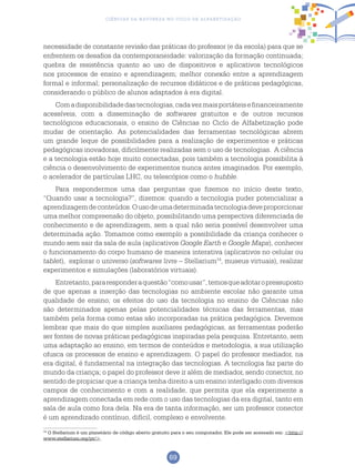 69
Ciências da Natureza no Ciclo de Alfabetização
14
O Stellarium é um planetário de código aberto gratuito para o seu computador. Ele pode ser acessado em: <http://
www.stellarium.org/pt/>.
necessidade de constante revisão das práticas do professor (e da escola) para que se
enfrentem os desafios da contemporaneidade: valorização da formação continuada;
quebra de resistência quanto ao uso de dispositivos e aplicativos tecnológicos
nos processos de ensino e aprendizagem; melhor conexão entre a aprendizagem
formal e informal; personalização de recursos didáticos e de práticas pedagógicas,
considerando o público de alunos adaptados à era digital.
Comadisponibilidadedastecnologias,cadavezmaisportáteisefinanceiramente
acessíveis, com a disseminação de softwares gratuitos e de outros recursos
tecnológicos educacionais, o ensino de Ciências no Ciclo de Alfabetização pode
mudar de orientação. As potencialidades das ferramentas tecnológicas abrem
um grande leque de possibilidades para a realização de experimentos e práticas
pedagógicas inovadoras, dificilmente realizadas sem o uso de tecnologias. A ciência
e a tecnologia estão hoje muito conectadas, pois também a tecnologia possibilita à
ciência o desenvolvimento de experimentos nunca antes imaginados. Por exemplo,
o acelerador de partículas LHC, ou telescópios como o hubble.
Para respondermos uma das perguntas que fizemos no início deste texto,
“Quando usar a tecnologia?”, dizemos: quando a tecnologia puder potencializar a
aprendizagemdeconteúdos.Ousodeumadeterminadatecnologiadeveproporcionar
uma melhor compreensão do objeto, possibilitando uma perspectiva diferenciada de
conhecimento e de aprendizagem, sem a qual não seria possível desenvolver uma
determinada ação. Tomamos como exemplo a possibilidade da criança conhecer o
mundo sem sair da sala de aula (aplicativos Google Earth e Google Maps), conhecer
o funcionamento do corpo humano de maneira interativa (aplicativos no celular ou
tablet), explorar o universo (softwares livre – Stellarium14
, museus virtuais), realizar
experimentos e simulações (laboratórios virtuais).
Entretanto,pararesponderaquestão“comousar”,temosqueadotaropressuposto
de que apenas a inserção das tecnologias no ambiente escolar não garante uma
qualidade de ensino; os efeitos do uso da tecnologia no ensino de Ciências não
são determinados apenas pelas potencialidades técnicas das ferramentas, mas
também pela forma como estas são incorporadas na prática pedagógica. Devemos
lembrar que mais do que simples auxiliares pedagógicas, as ferramentas poderão
ser fontes de novas práticas pedagógicas inspiradas pela pesquisa. Entretanto, sem
uma adaptação ao ensino, em termos de conteúdos e metodologia, a sua utilização
ofusca os processos de ensino e aprendizagem. O papel do professor mediador, na
era digital, é fundamental na integração das tecnologias. A tecnologia faz parte do
mundo da criança; o papel do professor deve ir além de mediador, sendo conector, no
sentido de propiciar que a criança tenha direito a um ensino interligado com diversos
campos de conhecimento e com a realidade, que permita que ela experimente a
aprendizagem conectada em rede com o uso das tecnologias da era digital, tanto em
sala de aula como fora dela. Na era de tanta informação, ser um professor conector
é um aprendizado contínuo, difícil, complexo e envolvente.
 